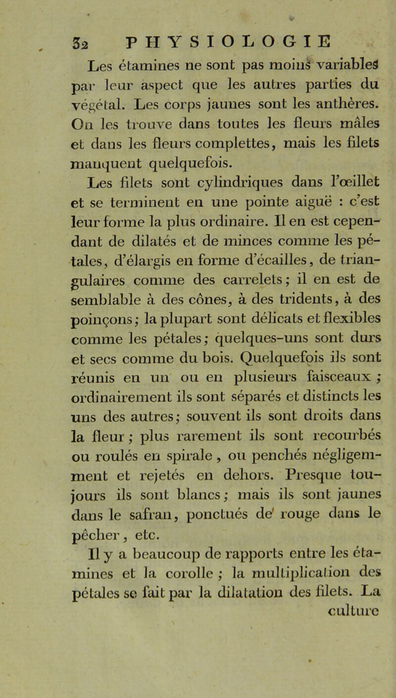 Les étamines ne sont pas moins variables par leur aspect que les autres parties du végétal. Les corps jaunes sont les anthères. On les trouve dans toutes les fleurs mâles et dans les fleurs complettes, mais les filets manquent quelquefois. Les filets sont cylindriques dans l’œillet et se terminent en une pointe aiguë : c’est leur forme la plus ordinaire. Il en est cepen- dant de dilatés et de minces comme les pé- tales, d’élargis en forme d’écailles, de trian- gulaires comme des carrelets ; il en est de semblable à des cônes, à des tridents, à des poinçons; la plupart sont délicats et flexibles comme les pétales; quelques-uns sont durs et secs comme du bois. Quelquefois ils sont réunis en un ou en plusieurs faisceaux ; ordinairement ils sont séparés et distincts les uns des autres; souvent ils sont droits dans la fleur ; plus rarement ils sont recourbés ou roulés en spirale , ou penchés négligem- ment et rejetés en dehors. Presque tou- jours ils sont blancs; mais ils sont jaunes dans le safran, ponctués de' rouge dans le pêcher, etc. Il y a beaucoup de rapports entre les éta- mines et la corolle ; la multiplication des pétales se fait par la dilatation des filets. La culture