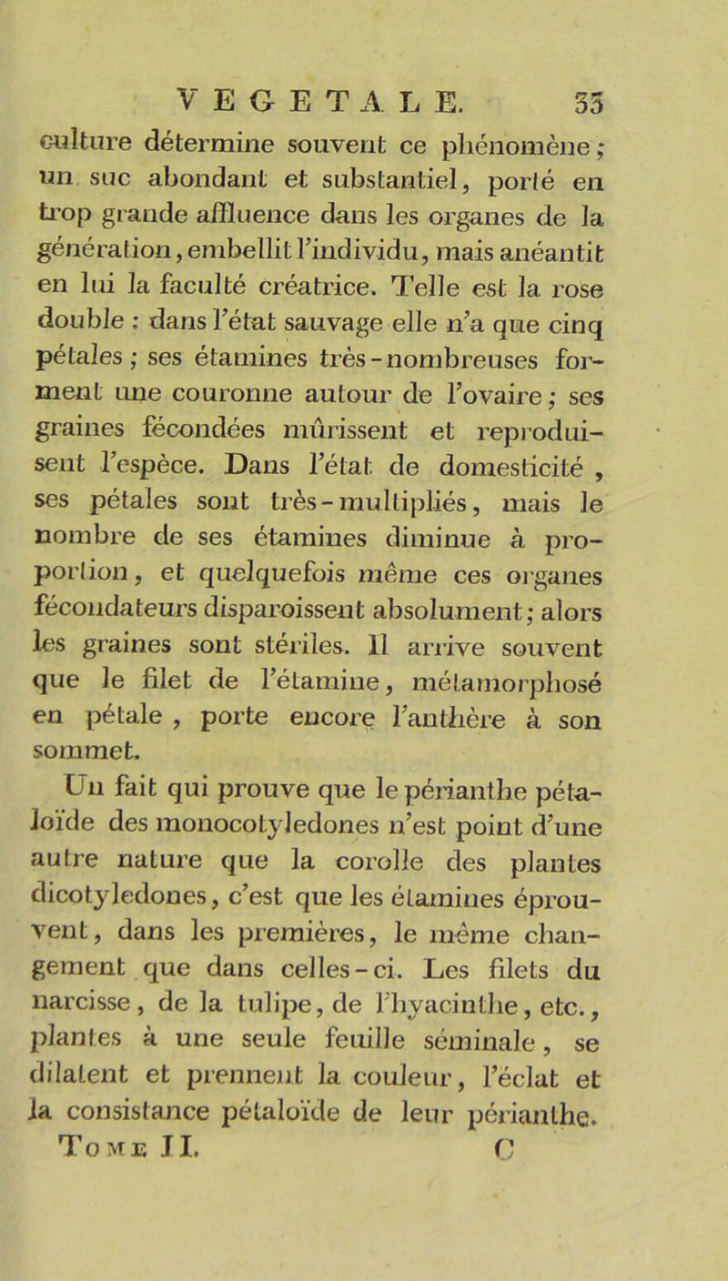 VEGETA L E. 35 culture détermine souvent ce phénomène ; un suc abondant et substantiel, porté en trop gi ande affluence dans les organes de la génération, embellit l’individu, mais anéantit en lui la faculté créatrice. Telle est la rose double : dans l’état sauvage elle n’a que cinq pétales; ses étamines très-nombreuses for- ment une couronne autour de l’ovaire ; ses graines fécondées mûrissent et reprodui- sent l’espèce. Dans l’état de domesticité , ses pétales sont très-multipliés, mais le nombre de ses étamines diminue à pro- portion , et quelquefois même ces organes fécondateurs disparoisseut absolument; alors les graines sont stériles. 11 arrive souvent que le filet de l’étamine, métamorphosé en pétale , porte encore l’anthère à son sommet. Un fait qui prouve que lepérianthe péta- Joïde des monocotyledones n’est point d’une autre nature que la corolle des plantes dicotylédones, c’est que les étamines éprou- vent, dans les premières, le même chan- gement que dans celles-ci. Les filets du narcisse, de la tulipe, de l’hyacinthe, etc., plantes à une seule feuille séminale, se dilatent et prennent la couleur, l’éclat et la consistance pétaloïde de leur périanthe. Tome JI. O