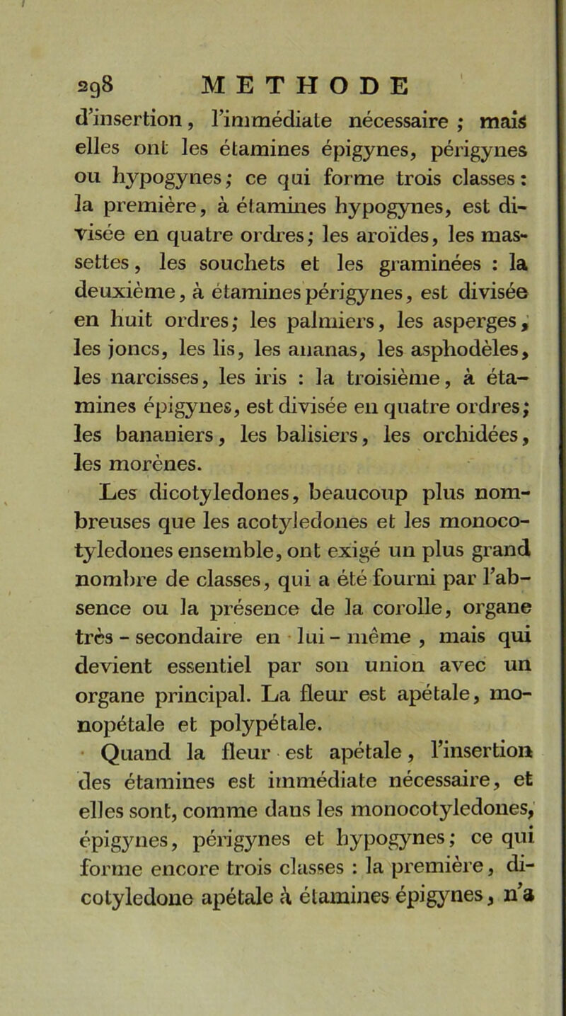 d’insertion, l’immédiate nécessaire ; mais elles ont les étamines épigynes, périgynes ou l^pogynes; ce qui forme trois classes: la première, à étamines hypogynes, est di- visée en quatre ordres; les aroïdes, les mas- settes , les souchets et les graminées : la deuxième, à étamines périgynes, est divisée en huit ordres; les palmiers, les asperges, les joncs, les lis, les ananas, les asphodèles, les narcisses, les iris : la troisième, à éta- mines épigynes, est divisée en quatre ordres; les bananiers, les balisiers, les orchidées, les morènes. Les dicotylédones, beaucoup plus nom- breuses que les acotyledones et les monoco- tyledones ensemble, ont exigé un plus grand nombre de classes, qui a été fourni par l’ab- sence ou la présence de la corolle, organe très - secondaire en lui - même , mais qui devient essentiel par son union avec un organe principal. La fleur est apétale, mo- nopétale et polypétale. Quand la fleur est apétale, l’insertion des étamines est immédiate nécessaire, et elles sont, comme dans les monocotyledones, épigynes, périgynes et hypogynes; ce qui forme encore trois classes : la première, di- cotyledone apétale à étamines épigynes, n’a