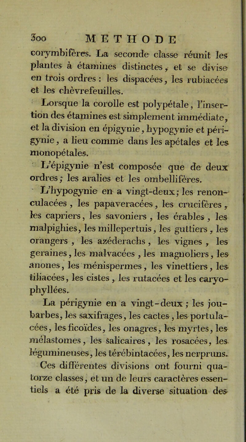 corymbifères. La seconde classe réunit les plantes à étamines distinctes, et se divise en trois ordres : les dispacées, les rubiacées et les chèvrefeuilles. Lorsque la corolle est polypétale, l’inser- tion des étamines est simplement immédiate, et la division en épigynie, hypogynie et péri- gynie, a lieu comme dans les apétales et les monopétales. k’épigynie n’est composée que de deux ordres; les arabes et les ombellifères. L’hypogynie en a vingt-deux; les renon— culacées , les papaveracées, les crucifères , les câpriers, les savoniers , les érables , les malpighies, les millepertuis, les guttiers , les orangers , les azéderachs , les vignes , les geraines, les malvacées , les magnoliers, les anones, les ménispermes, les vinettiers, les tiliacées, les cistes , les rutacées et les caryo- phyllées. La périgynie en a vingt - deux ; les jou- barbes, les saxifrages, les cactes, les portula- cées, lesficoïdes, les onagres, les myrtes, les mélastomes, les salicaires , les rosacées, les légumineuses, les térébintacées, les nerpruns- Ces différentes divisions ont fourni qua- torze classes, et un de leurs caractères essen- tiels a été pris de la diverse situation des-