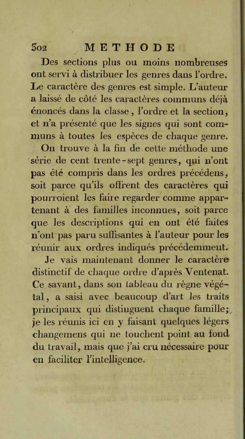 Des sections plus ou moins nombreuses ont servi à distribuer les genres dans l’ordre. De caractère des genres est simple. L’auteur a laissé de côté les caractères communs déjà énoncés dans la classe , l’ordre et la section, et n’a présenté que les signes qui sont com- muns à toutes les espèces de chaque genre. On trouve à la fin de cette méthode une série de cent trente-sept genres, qui n’ont pas été compris dans les ordres précédens, soit parce qu’ils offrent des caractères qui pourroient les faire regarder comme appar- tenant à des familles inconnues, soit parce que les descriptions qui en ont été faites n’ont pas paru suffisantes à l’auteur pour les réunir aux ordres indiqués précédemment. Je vais maintenant donner le caractère distinctif de chaque ordre d’après Ventenat. Ce savant, dans son tableau du règne végé- tal, a saisi avec beaucoup d’art les traits principaux qui distinguent chaque famille;, je les réunis ici en y faisant quelques légers changemens qui ne touchent point au fond du travail, mais que j’ai cru nécessaire pour en faciliter l’intelligence.