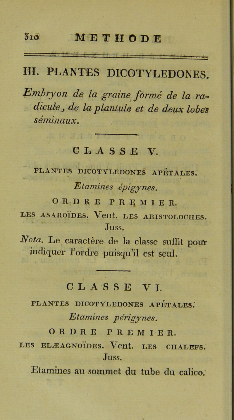 III. PLANTES DICOTYLEDONES. Embryon de la graine formé de la ra- dicule j de la plantule et de deux lobes séminaux. CLASSE V. PLANTES DICOTYLEDONES APETALES. Etamines épigynes. ORDRE PREMIER. LES ASAROÏDES. LES ARISTOLOCHES. Juss. Nota. Le caractère de la classe suffît pour indiquer Tordre puisqu’il est seul. CLASSE VI. PLANTES DICOTYLEDONES APETALES. Etamines périgynes. ORDRE PREMIER. LES ELÆAGNOÏDES. Vent. LES CHALEFS. J USS. Etamines au sommet du tube du calice.