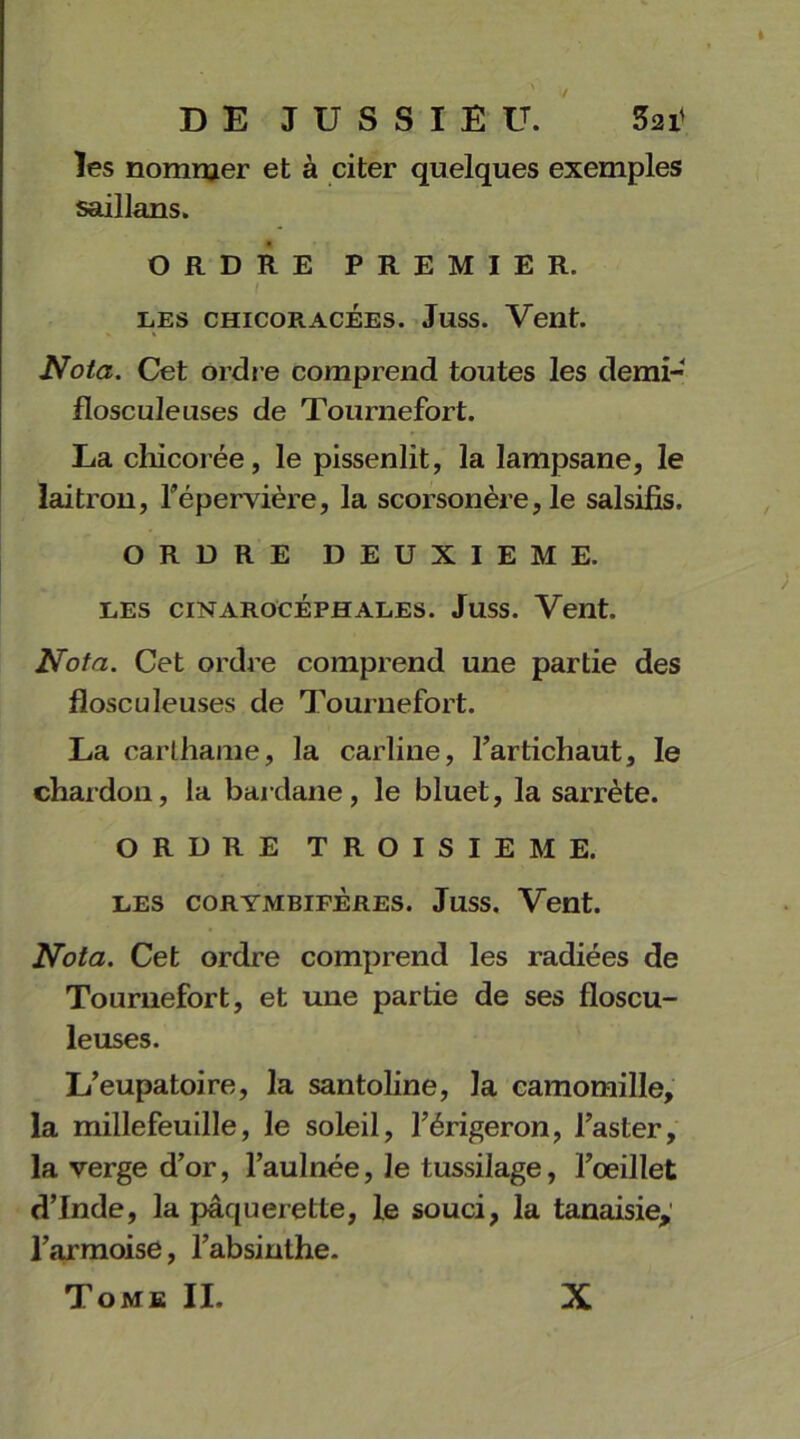 les nommer et à citer quelques exemples saillans. ORDRE PREMIER. les chicoracées. Juss. Vent. Nota. Cet ordre comprend toutes les demi- flosculeuses de Tournefort. La chicorée, le pissenlit, la lampsane, le laitron, l’épervière, la scorsonère, le salsifis. ORDRE DEUXIEME. LES CINAROCÉPHALES. JUSS. Vent. Nota. Cet ordre comprend une partie des flosculeuses de Tournefort. La carthame, la carline, l’artichaut, le chardon, la bardane, le bluet, la sarrète. ORDRE TROISIEME. LES CORYMBIFÈRES. JuSS. Vent. Nota. Cet ordre comprend les radiées de Tournefort, et une partie de ses floscu- leuses. L’eupatoire, la santoline, la camomille, la millefeuille, le soleil, l’érigeron, l’aster, la verge d’or, l’aulnée, le tussilage, l’œillet d’Inde, la pâquerette, le souci, la tanaisiey l’armoise, l’absinthe. Tome II. X