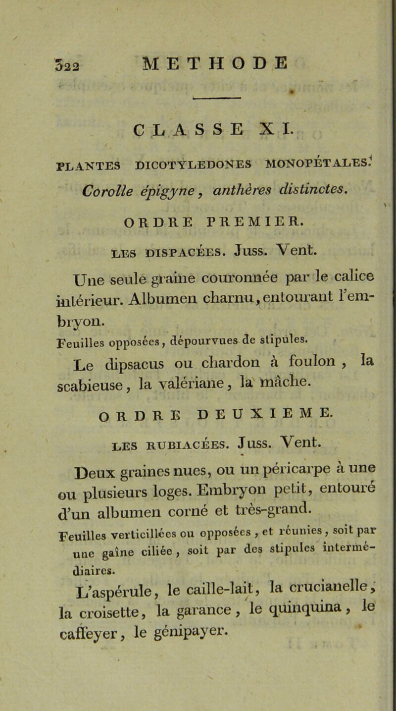 Û22 CLASSE XI. t m PLANTES DICOTYLEDONES MONOPÉTALES.1 Corolle épigyne, anthères distinctes. ORDRE PREMIER. les dispacées. Juss. Vent. Une seule graine couronnée par le calice intérieur. Albumen charnu, entourant l’em- bryon. Feuilles opposées, dépourvues de stipules. Le dipsacus ou chardon à foulon , la scabieuse, la valériane, la mâche. ORDRE DEUXIEME. les rubiacées. Juss. Vent. Deux graines nues, ou un péricarpe à une ou plusieurs loges. Embryon petit, entouré d’un albumen corné et très-grand. Feuilles vevticillées ou opposées , et réunies, soit par une gaine ciliée, soit par des stipules intermé- diaires. L’aspérule, le caille-lait, la crucianelle, la croisette, la garance, le quinquina, le caffeyer, le génipayer.