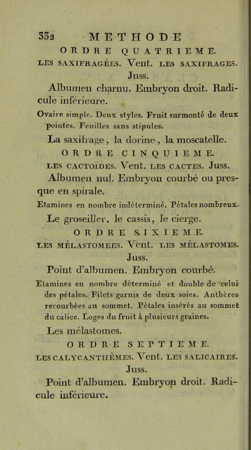 ORDRE QUATRIEME. LES SAXIFR AGEES. Vent. LES SAXIFRAGES. Juss. Albumen charnu. Embryon droit. Radi- cule inférieure. Ovaire simple. Deux styles. Fruit surmonté de deux pointes. Feuilles sans stipules. La saxifrage, la dorine, la moscatelle. ORDRE CINQUIEME. LES CACTOLDES. Vent. LES CACTES. JuSS. Albumen nul. Embryon courbé ou pres- que en spirale. Etamines en nombre indéterminé. Pétales nombreux. Le groseilier, le cassis, le cierge. ORDRE SIXIEME. LES MÉLASTOMEES. Vent. LES MELASTOMES. Juss. Point d’albumen. Embryon courbé. Etamines en nombre déterminé et double de celui des pétales. Filets garnis de deux soies. Anthères recourbées au sommet. Pétales insérés au sommet du calice. Loges du fruit à plusieurs graines. Les mélastomes. ORDRE SEPTIEME. LES CALYCANTIIÈMES. Vent. LES SALICAIRES. Juss. Point d’albumen. Embryon droit. Radi- cule inférieure.