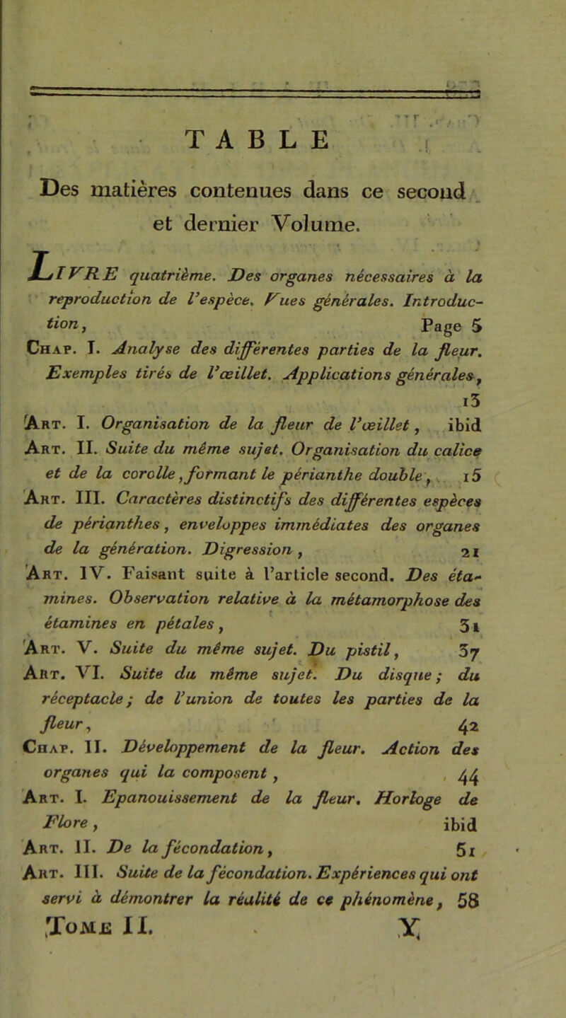 Des matières contenues dans ce second et dernier Volume. y J—»IVRE quatrième. Des organes nécessaires à la reproduction de l’espèce, Fues générales. Introduc- tion , Page 5 Chap. I. Analyse des différentes parties de la fleur. Exemples tirés de l’œillet. Applications générales , i5 Art. I. Organisation de la fleur de l’œillet, ibid Art. II. Suite du même sujet. Organisation du calice et de la corolle, formant le périanthe doubley i5 Art. III. Caractères distinctifs des différentes espèces de périanthes, enveloppes immédiates des organes de la génération. Digression , 21 Art. IV. Faisant suite à l’article second. Des éta- mines. Observation relative à la métamorphose des etammes en pet a les , 3i Art. V. Suite du même sujet. Du pistil, 57 Art. VI. Suite du même sujet. Du disque ; du réceptacle; de l’union de toutes les parties de la fleur, 42 Chap. II. Développement de la fleur. Action des organes qui la composent , 44 Art. I. Epanouissement de la fleur. Horloge de Flore, ibid Art. il. De la fécondation, 5i Art. III. Suite de la fécondation.Expériences qui ont servi à démontrer la réalité de ce phénomène, 58 Jome II. * X