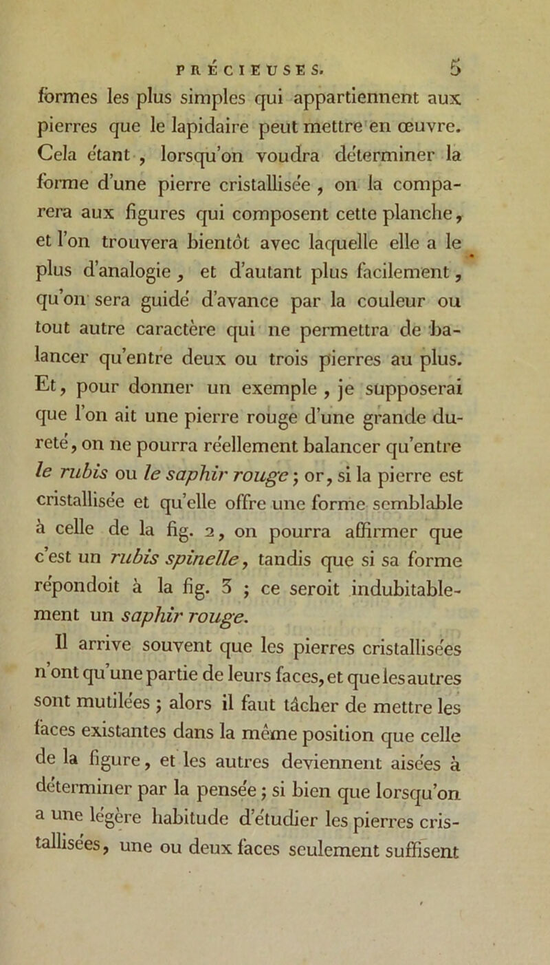 formes les plus simples qui appartiennent aux pierres que le lapidaire peut mettre en œuvre. Cela étant , lorsqu’on voudra déterminer la fonme d’une pierre cristallise'e , on la compa- rera aux figures qui composent cette planche, et l’on trouvera bientôt avec laquelle elle a le plus d’analogie , et d’autant plus facilement, qu’on sera guidé d’avance par la couleur ou tout autre caractère qui ne permettra de ba- lancer qu’entre deux ou trois pierres au plus. Et, pour donner un exemple , je supposerai que l’on ait une pierre rouge d’une grande du- reté, on ne pourra réellement balancer qu’entre le rubis ou le saphir rouge ; or, si la pierre est cristallisée et qu’elle offre une forme semblable à celle de la fig. 2, on pourra affirmer que c’est un rubis spinelle, tandis que si sa forme répondoit à la fig. 5 ; ce seroit indubitable- ment un saphir rouge. Il arrive souvent que les pierres cristallisées n ont qu’une partie de leurs faces, et quelesautres sont mutilées ; alors il faut tâcher de mettre les faces existantes dans la même position que celle de la figure, et les autres deviennent aisées à déterminer par la pensée ; si bien que lorsqu’on a une légère habitude d’étudier les pierres cris- tallisées, une ou deux faces seulement suffisent