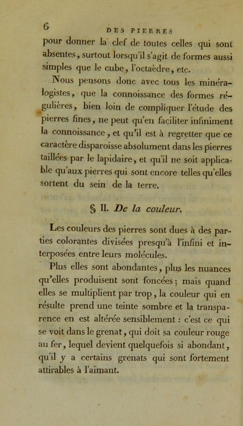 ^ IîESPIER R.ES pour donner la clef de toutes celles qui sont absentes, surtout lorsqu’il s’agit de formes aussi simples que le cube, l’octaèdre, etc. Nous pensons donc avec tous les minéra- logistes f que la connoissance des formes rë- ^gulières, bien loin de compliquer l’ëtude des pierres fines, ne peut qu’en faciliter infiniment la connoissance, et qu’il est à regretter que ce caractère disparoisse absolument dans les pierres taillées par le lapidaire, et qu’il ne soit applica- ble qu aux pierres qui sont encore telles qu’elles sortent du sein de la terre. § II. De la couleur. Les couleurs des pierres sont dues à des par- ties colorantes divisées presqu’à l’infini et in- terposées entre leurs molécules. Plus elles sont abondantes, plus les nuances qu’elles produisent sont foncées ; mais quand elles se multiplient par trop, la couleur qui en résulte prend une teinte sombre et la transpa- rence en est altérée sensiblement : c’est ce qui se voit dans le grenat, qui doit sa couleur rouge au fer, lequel devient quelquefois si abondant, qu’il y a certains grenats qui sont fortement attirables à l’aimant.