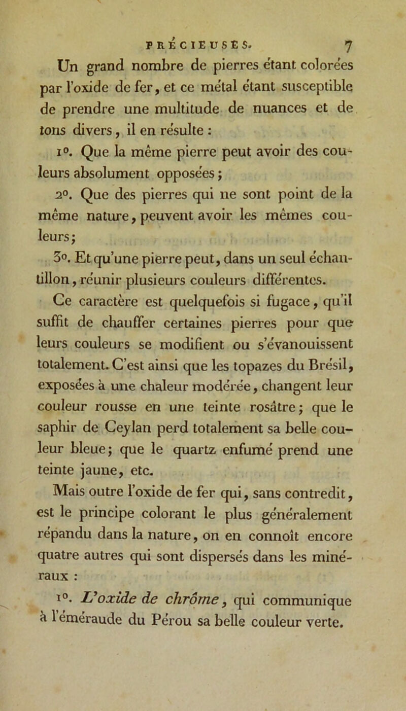 Un grand nombre de pierres e'tant colorées par l’oxide de fer, et ce métal étant susceptible de prendre une multitude de nuances et de tons divers, il en résulté : 1°. Que la même pierre peut avoir des cou- leurs absolument opposées ; 2°. Que des pierres qui ne sont point de la même nature, peuvent avoir les mêmes cou- leurs ; 3°. Et qu’une pierre peut, dans un seul échan- tillon , re'unir plusieurs couleurs diffe'rentos. Ce caractère est quelquefois si fugace, qu’il suffit de chauffer certaines pierres pour que leurs couleurs se modifient ou s’évanouissent totalement. C’est ainsi que les topazes du Brésil, exposées à une chaleur modérée, changent leur couleur rousse en une teinte rosâtre j que le saphir de Ceylan perd totalement sa belle cou- leur bleue ; que le quartz enfumé prend une teinte jaune, etc. Mais outre l’oxide de fer qui, sans contredit, est le principe colorant le plus généralement répandu dans la nature, on en connoît encore quatre autres qui sont dispersés dans les miné- raux : oxide de chrome ^ qui communique à 1 émeraude du Pérou sa belle couleur verte.