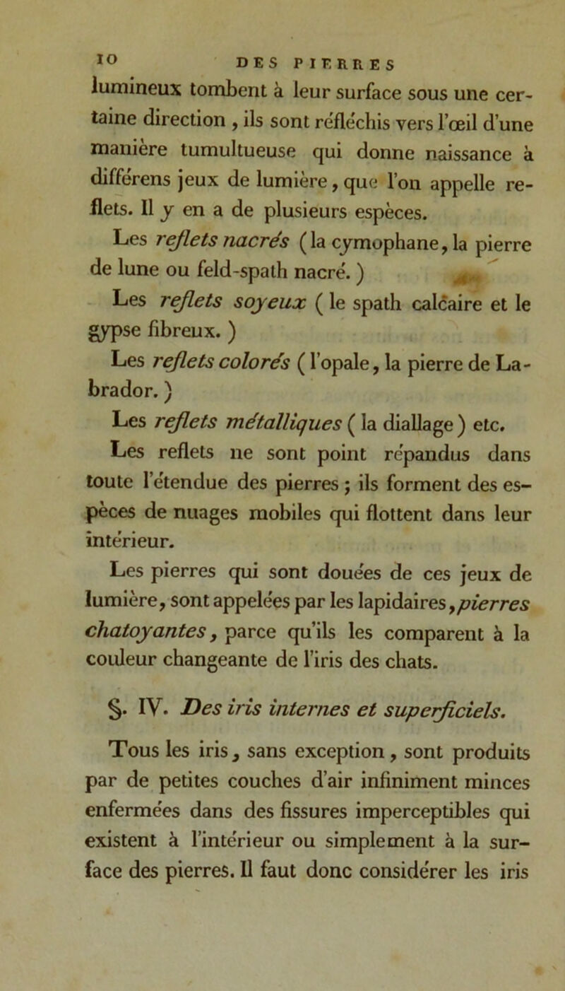 lO lumineux tombent à leur surface sous une cer- taine direction , ils sont réfléchis vers l’œil d’une manière tumultueuse qui donne naissance à différens jeux de lumière,que l’on appelle re- flets. Il J en a de plusieurs espèces. Les rejlets nacrés (la cymophane, la pierre de lune ou feld-spalh nacré. ) ^ Les rejlets soyeux ( le spath calcaire et le gypse fibreux. ) Les rejlets colorés ( l’opale, la pierre de La- brador. ) Les rejlets métalliques ( la diallage ) etc. Les reflets ne sont point répandus dans toute l’étendue des pierres ; ils forment des es- pèces de nuages mobiles qui flottent dans leur intérieur. Les pierres qui sont douées de ces jeux de lumière, sont appelées par les lapidaires, chatoyantes, parce qu’ils les comparent à la couleur changeante de l’iris des chats. §. IV. Des iris internes et supeijiciels. Tous les iris, sans exception, sont produits par de petites couches d’air infiniment minces enfermées dans des fissures imperceptibles qui existent à l’intérieur ou simplement à la sur- face des pierres. U faut donc considérer les iris