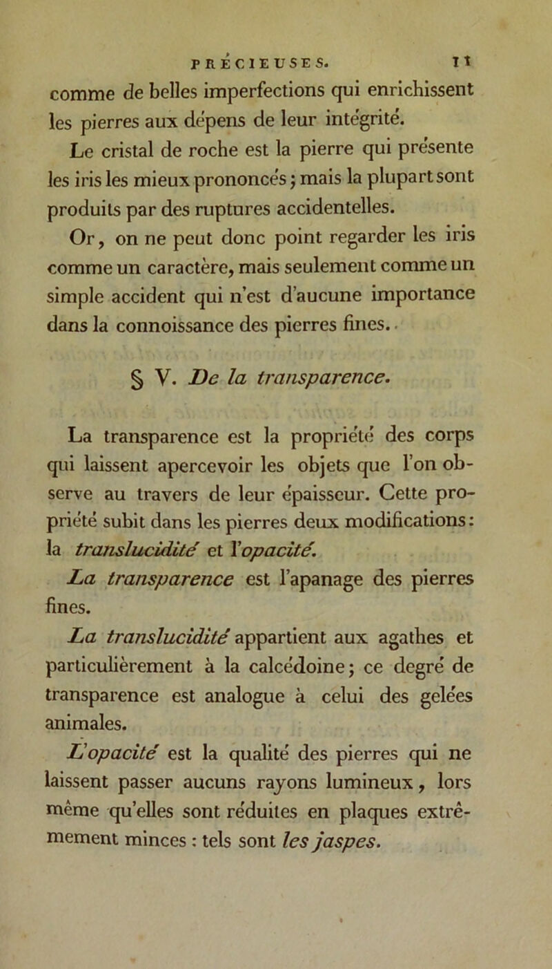 comme de belles imperfections qui enrichissent les pierres aux dépens de leur intégrité. Le cristal de roche est la pierre qui présente les iris les mieux prononcés j mais la plupart sont produits par des ruptures accidentelles. Or, on ne peut donc point regarder les iris comme un caractère, mais seulement comme un simple accident qui n’est d’aucune importance dans la connoissance des pierres fines.. § V. De la transparence. La transparence est la propriété des corps qui laissent apercevoir les objets que l’on ob- serve au travers de leur épaisseur. Cette pro- priété subit dans les pierres deux modifications: la translucidité et \opacité. La transparence est l’apanage des pierres fines. La translucidité appartient aux agathes et particulièrement à la calcédoine; ce degré de transparence est analogue à celui des gelées animales. JL opacité est la qualité des pierres qui ne laissent passer aucuns rayons lumineux, lors même qu’elles sont réduites en plaques extrê- mement minces : tels sont les jaspes.