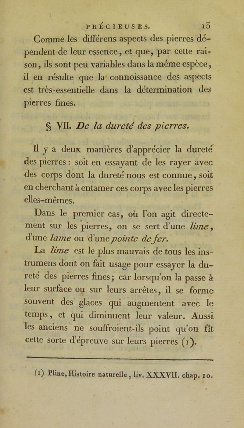 Comme les difFérens aspects des pierres dé- pendent de leur essence, et que, par cette rai- son, ils sont peu variables dans la même espèce, il en résulte que la connoissance des aspects est très-essentielle dans la détermination des pierres fines. § VII. De la dureté des pierres. Il y a deux manières d’apprécier la durete des pierres : soit en essayant de les rayer avec des corps dont la dureté nous est connue, soit en cherchant à entamer ces corps avec les pierres elles-mêmes. Dans le premier cas, où l’on agit directe- ment sur les pierres, on se sert d’une lime^ d’une lame ou d’une pointe dejer. La lime est le plus mauvais de tous les ins- trumens dont on fait usage pour essayer la du- reté des pierres fines ; car lorsqu’on la passe à leur surface ou sur leurs arrêtes, il se forme souvent des glaces qui augmentent avec le temps, et qui diminuent leur valeur. Aussi les anciens ne soulfroient-ils point qu’on fît cette sorte d’épreuve sur leurs pierres (i). (ï) Pline, Histoire naturelle , liy. XXXVII. chap. lo.