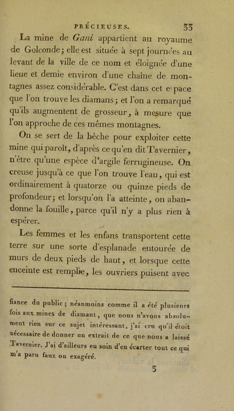 La mine de Gani appartient au royaume de Golconde^ elle est située à sept journées au levant de la ville de ce nom et éloignée d’une lieue et demie environ d’une chaîne de mon- tagnes assez considérable. C’est dans cet e' pace que 1 on trouve les diamans ; et l’on a remarqué qu’ils augmentent de grosseur, à mesure que 1 on approche de ces mêmes montagnes. On se sert de la bêche pour exploiter cette mine qui paroit, d apres ce qu’en ditXavernier, n etre qu une espece d’argile ferrugineuse. On creuse jusqu à ce que 1 on trouve l eau, qui est ordinairement a quatorze ou quinze pieds de profondeur; et lorsqu’on l’a atteinte, on aban- donne la fouille, parce qu’il n’y a plus rien à espérer. Les femmes et les enfans transportent cette terre sur une sorte d’esplanade entourée de murs de deux pieds de haut, et lorsque cette enceinte est remplie, les ouvriers puisent avec fiance dn public ; néanmoins comme il a été plusienrs fois aux mines de diamant, que nous n’avons absolu- ment rien sur ce sujet intéressant, j’ai cru qu’il étoit nécessaire de donner un extrait de ce que nous a laissé Tavernier. J ai d ailleurs eu soin d’en écarter tout ce qui m a paru faux ou exagéré. 3