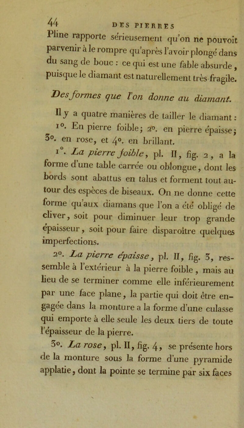 Pline rapporte sërieusement qu’on ne pouvoit parvenir à le rompre qu’après l’avoir plonge dans du sang de bouc : ce qui est une fable absurde, puisque le diamant estnatureUement très fragile. Des formes que ïon donne au diamant. Il y a quatre manières de tailler le diamant : I®. En pierre foiblej a’o. en pierre épaisse j 3®. en rose, et 4°. en brillant. i“. La pierre joible, pl. II, fîg. 2, a la forme d’une table carrée ou oblongue, dont les bords sont abattus en talus et forment tout au- tour des espèces de biseaux. On ne donne cette forme qu aux diamans que l’on a été obligé de cliver, soit pour diminuer leur trop grande épaisseur, soit pour faire disparoître quelques imperfections. 20. La pierre épaisse, pl. II, fig. 5, res- semble a 1 extérieur a la pierre foible , mais au lieu de se terminer comme elle inférieurement par une face plane, la partie qui doit être en- gagée dans la monture a la forme d’une culasse qui emporte à elle seule les deux tiers de toute l’épaisseur de la pierre. 3®. La rose, pl. II, fig. 4, se présente hors de la monture sous la forme d’une pyramide applatie, dont la pointe se termine par six faces