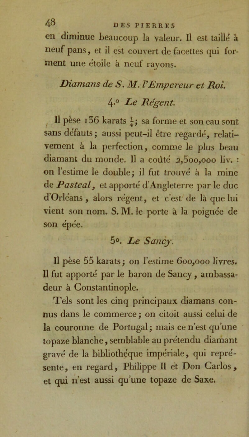 en diminue beaucoup la valeur. Il est taille à neuf pans, et il est couvert de facettes qui for- ment une ëtoile à neuf rayons. Diamans de S. M. VEmpereur et Roi. 4° Le Re'gent. ^ Il pèse 136 karats sa forme et son eau sont sans de'fauts j aussi peut-il être regarde', relati- vement à la perfection, comme le plus beau diamant du monde. Il a coûté a,5oo,ooo liv. : on l’estime le double; il fut trouvé à la mine de Pastealj et apporté d’Angleterre par le duc d’Orléans, alors régent, et c’est'de là que lui vient son nom. S. M. le porte à la poignée de son épée. 5®. Le Sancj. Il pèse 55 karats; on l’estime 600,000 livres. Il fut apporté par le baron de Sancy, ambassa- deur à Constantinople. Tels sont les cinq principaux diamans con- nus dans le commerce ; on citoit aussi celui de la couronne de Portugal ; mais ce n’est qu’une topaze blanche, semblable au prétendu diarnant gravé de la bibliothèque impériale, qui repré- sente , en regard, Philippe II et Don Carlos , et qui n’est aussi qu’une topaze de Saxe.