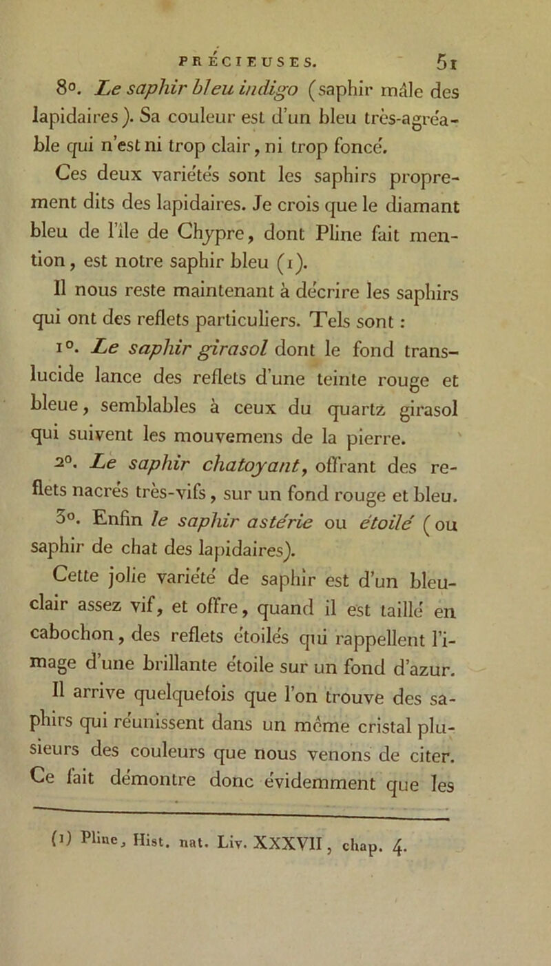 8°. Le saphir hleu indigo (saphir rruile des lapidaires). Sa couleur est d’un bleu très-agi’e'a- ble qui n’est ni trop clair, ni trop fonce'. Ces deux varie'te's sont les saphirs propre- ment dits des lapidaires. Je crois que le diamant bleu de l’ile de Chypre, dont Pline fait men- tion , est notre saphir bleu (i). Il nous reste maintenant à de'crire les saphirs qui ont des reflets particuliers. Tels sont : 1°. Le saphir girasol dont le fond trans- lucide lance des reflets d’une teinte rouge et bleue, semblables à ceux du quartz girasol qui suivent les mouvemens de la pierre. Le saphir chatoyant y offrant des re- flets nacres très-vifs, sur un fond rouge et bleu. 3«. Enfin le saphir astérie ou étoilé ( on saphir de chat des lapidaires). Cette jolie variété de saphir est d’un bleu- clair assez vif, et offre, quand il est taillé en cabochon, des reflets étoilés qui rappellent l’i- mage d’une brillante étoile sur un fond d’azur. Il arrive quelquefois que l’on trouve des sa- phirs qui reunissent dans un même cristal plu- sieurs des couleurs que nous venons de citer. Ce fait démontre donc évidemment que les (j) Pllue, Hist. nat. Liv. XXXVII, chap. 4.