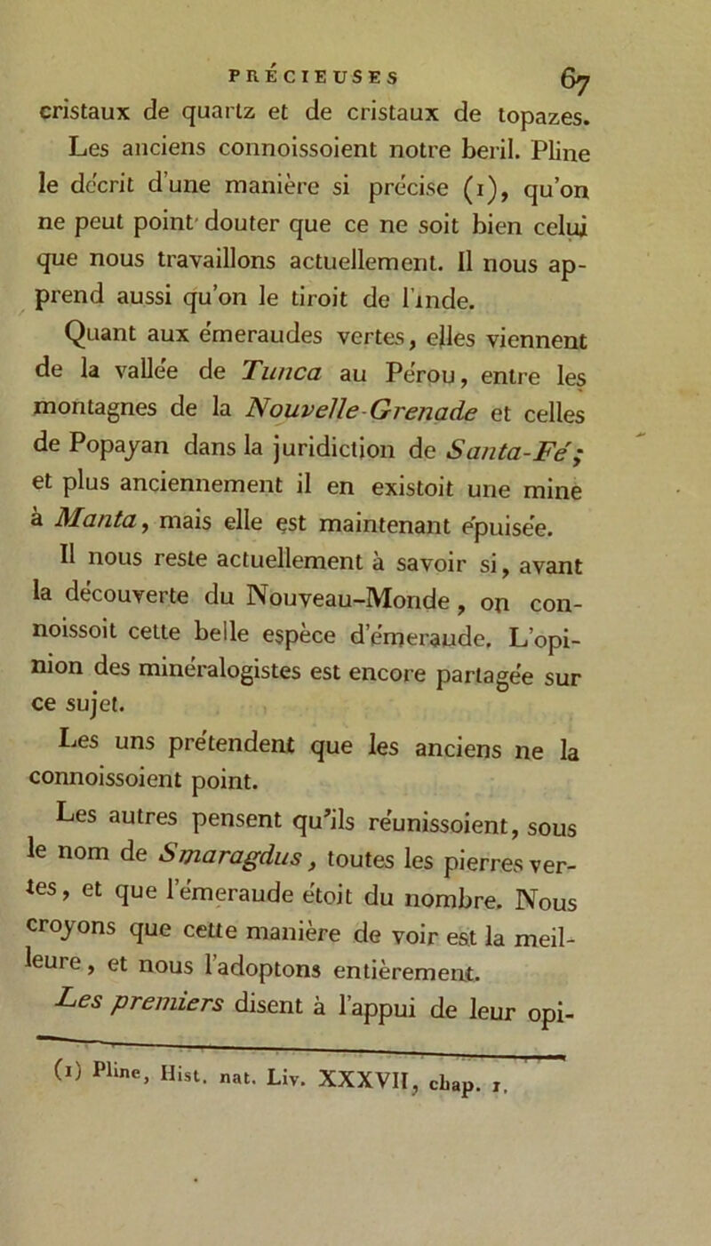 cristaux de quartz et de cristaux de topazes. Les anciens connoissoient notre beril. Pline le décrit d’une manière si précise (i), qu’on ne peut point' douter que ce ne soit bien celui que nous travaillons actuellement. Il nous ap- prend aussi qu’on le tiroit de l’inde. Quant aux emeraudes vertes, ejles viennent de la vallée de Twica au Pérou, entre les montagnes de la Nouvelle-Grena.de et celles de Popajan dans la juridiction de Santa-Fé; et plus anciennement il en existoit une mine à Manta, mais elle çst maintenant epuisée. Il nous reste actuellement a savoir si, avant la découverte du Nouveau-Monde, on con- noissoit cette belle espèce d’émeraude. L’opi- nion des minéralogistes est encore partagée sur ce sujet. Les uns prétendent que les anciens ne la connoissoient point. Les autres pensent qu’ils réunissoient, sous le nom de Smaragdus, toutes les pierres ver- tes, et que l’émeraude étoit du nombre. Nous croyons que cette manière de voir est la meil- leure , et nous l’adoptons entièrement. Les premiers disent à l’appui de leur opi- nat. Liv. XXXVII, cbap. i.