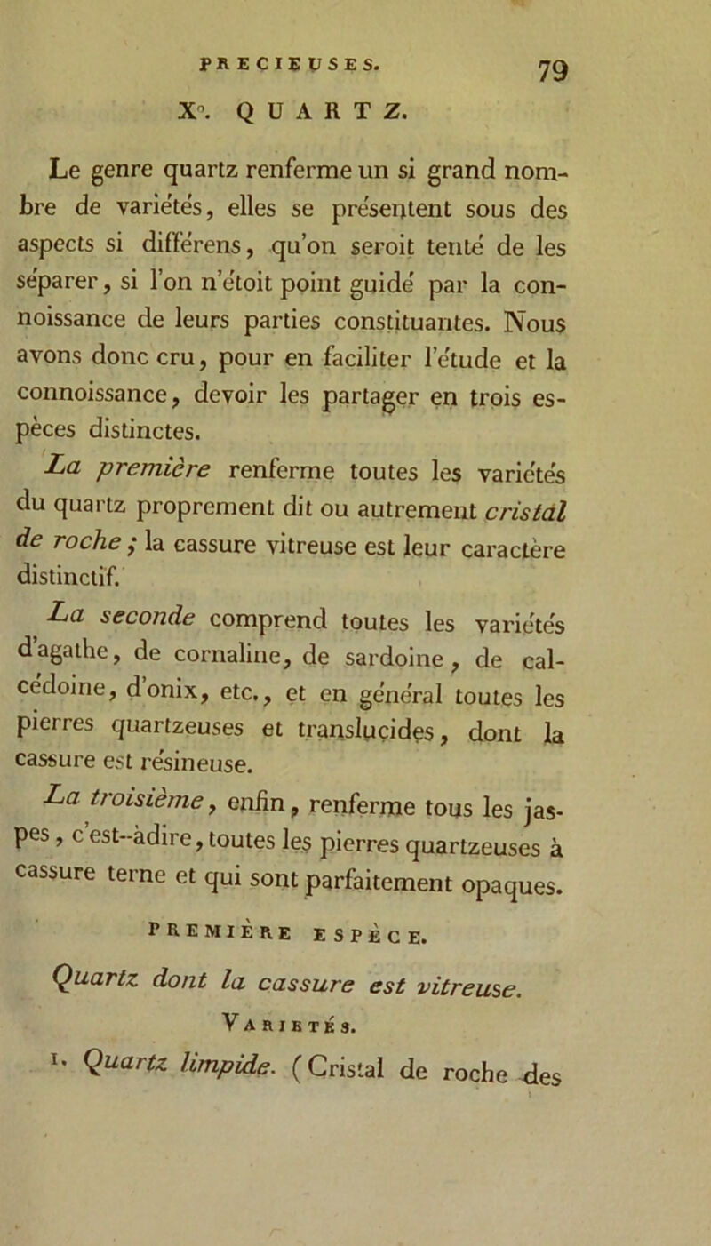 PRECIEUSES. X'’. QUARTZ. Le genre quartz renferme un si grand nom- bre de varie'tés, elles se présentent sous des aspects si difîérens, qu’on seroit tente de les séparer, si l’on n’ëtoit point guide' par la con- noissance de leurs parties constituantes. Nous avons donc cru, pour en faciliter l’e'tude et la connoissance, devoir les partager en trois es- pèces distinctes. La première renferme toutes les varie'te's du quartz proprement dit ou autrement cristal de roche ^ la cassure vitreuse est leur caractère distinctif. La seconde comprend toutes les variétés d’agaihe, de cornaline, de sardoine, de cal- cédoine, donix, etc,, et en géne'ral toutes les pierres quartzeuses et transluçidçs, dont la cassure est re'sineuse. La troisième, enfin, renferme tons les jas- pes , c est-àdire, toutes les pierres quartzeuses à cassure terne et qui sont parfaitement opaques. première espèce. Quartz dont la cassure est vitreuse. Variétés. I. Quartz limpide. ( Cristal de roche des