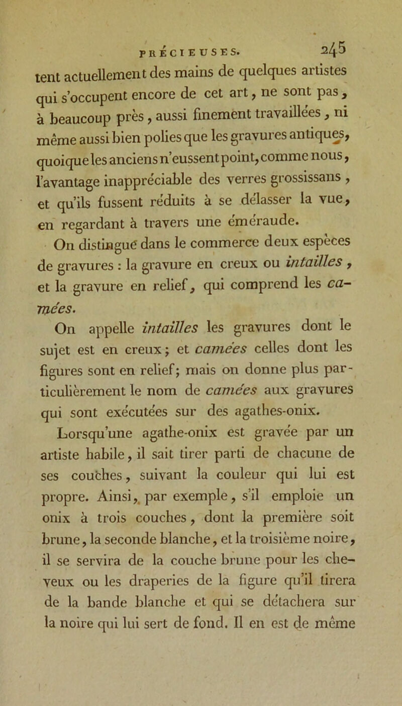 tent actuellement des mains de quelques artistes qui s’occupent encore de cet art, ne sont pas , à beaucoup près, aussi finement travaillées, ni même aussi bien polies que les gravures antiques, quoique les anciens n’eussent point, comme nous, l’avantage inappréciable des verres grossissans , et qu’ils fussent réduits à se délasser la vue, en regardant à travers une éméraude. On distingué dans le commerce deux espèces de gravures : la gravure en creux ou intailles , et la gravure en relief, qui comprend les ca- raées. On appelle întaïlles les gravures dont le sujet est en creux j et camées celles dont les figures sont en relief; niais on donne plus par- ticulièrement le nom de camées aux gravures qui sont exécutées sur des agathes-onix. Lorsqu’une agathe-onix est gravée par un artiste habile, il sait tirer parti de chacune de ses coufches, suivant la couleur qui lui est propre. Ainsipar exemple, s’il emploie un onix à trois couches, dont la première soit brune, la seconde blanche, et la troisième noire, il se servira de la couche brune pour les che- veux ou les draperies de la figure qu’il tirera de la bande blanche et qui se détachera sur la noire qui lui sert de fond. Il en est de même