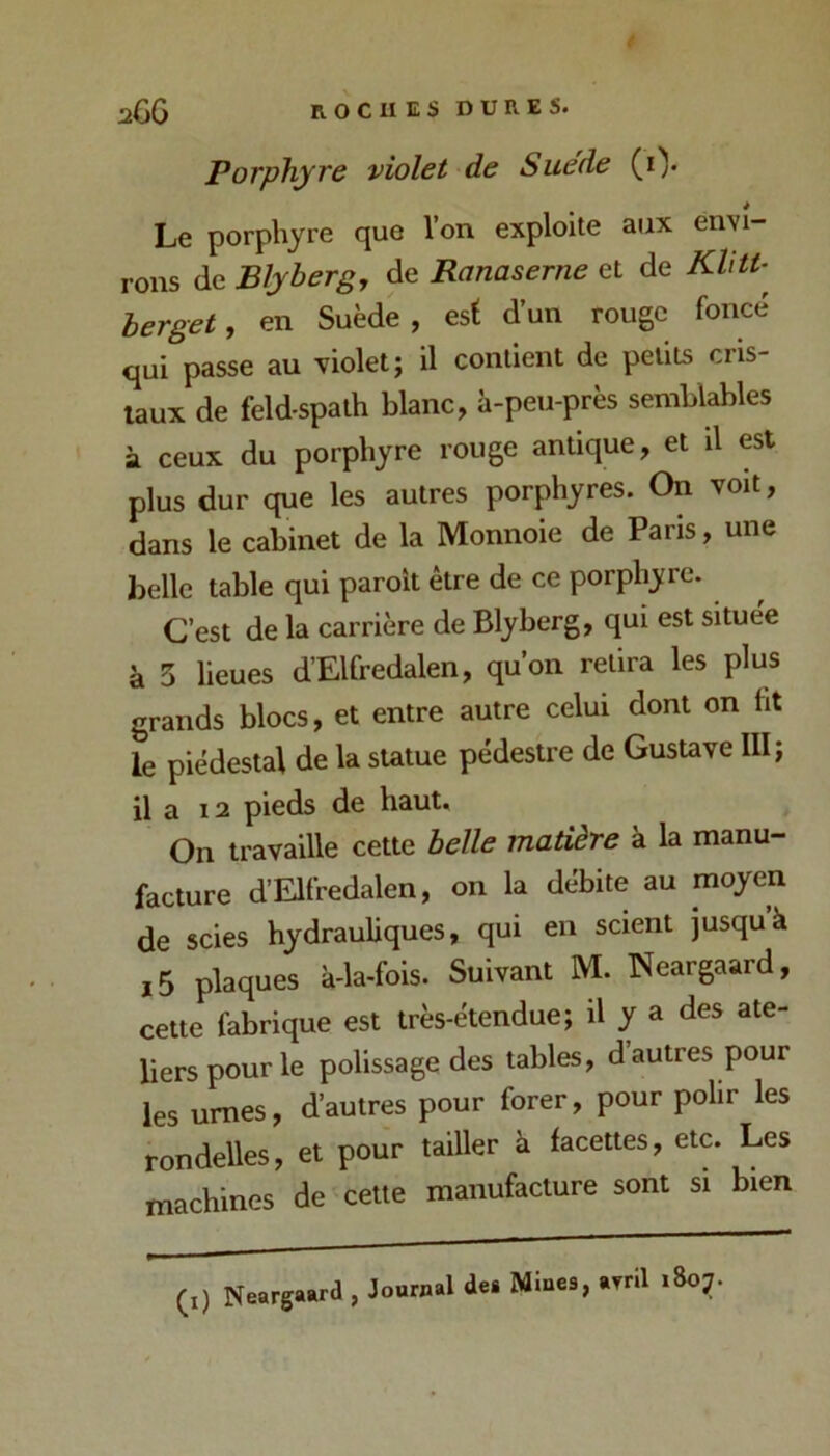 Porphyre violet de Suede (i). Le porphyre que l’on exploite aux envi- rons de Blyberg, de Ranaserne et de herget, en Suède, est d’un rouge foncé qui passe au violet; il contient de petits cris- taux de feldspath blanc, à-peu-près semblables à ceux du porphyre rouge antique, et il est plus dur que les autres porphyres. On voit, dans le cabinet de la Monnoie de Paris, une belle table qui paroit être de ce porphyre. C’est de la carrière de Blyberg, qui est situee à 3 lieues d’Elfredalen, qu’on retira les plus grands blocs, et entre autre celui dont on ht le piédestal de la sUtue pédestre de Gustave III; il a 12 pieds de haut. On travaille cette belle matière à la manu- facture d’Elfredalen, on la débite au moyen de scies hydrauliques, qui en scient jusqu à ,5 plaques à-la-fois. Suivant M. Neargaard, cette fabrique est très-étendue; il y a des ate- liers pour le polissage des tables, d autres pour les urnes, d’autres pour forer, pour polir les rondelles, et pour tailler à facettes, etc. Les machines de celte manufacture sont si bien (i) Nearg ;aard , Journal dea Mines, avril 1807.