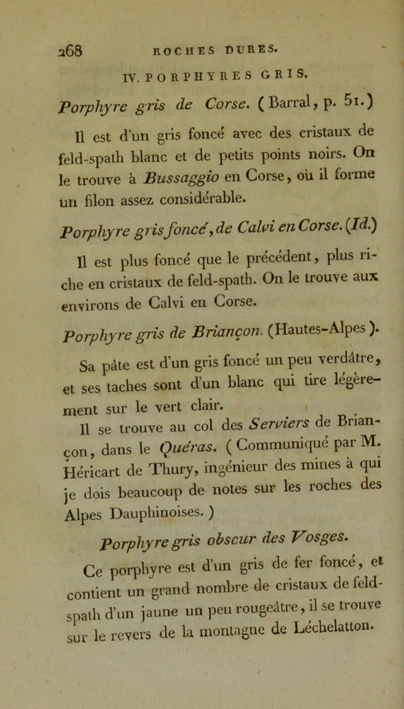 IV. PORPHYRES GRIS. Porphyre gris de Corse. (Barrai, p. 5i.) 11 est d’un gris foncé avec des cristaux de feld-spalh blanc et de petits points noirs. On le trouve à Bussciggio en Corse, où il forme un filon assez considérable. Porphyre giisfoncéyde Caloi enCorse. (Id.) Il est plus foncé que le précédent, plus ri- che en cristaux de feld-spath. On le trouve aux environs de Calvi en Corse. Porphyre gris de Briançon. (Hautes-Alpes ). Sa pâte est d’un gris foncé un peu verdâtre, et ses taches sont d’un blanc qui tire légère- ment sur le vert clair. ^ , 11 se trouve au col des Seraiers de Brian- çon , dans le Quéras. ( Communiqué par M. Héricart de Thury, ingénieur des mines à qui je dois beaucoup de notes sur les roches des Alpes Dauphinoises.) porphyre gris obscur des Vosges. Ce porphyre est d’un gris de fer foncé, et contient un grand nombre de cristaux de feld- spath d’un jaune un peu rougeâtre, il se trouve sur le revers de la montagne de Léchelatton.