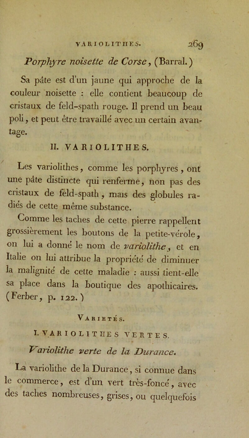 Porphyre noisette de Corse, (Barrai.) Sa pâte est d’un jaune qui approche de la couleur noisette : elle contient beaucoup de cristaux de feld-spath rouge. Il prend un beau poli, et peut être travaille’ avec un certain avan- tage. II. VARIOLITHES. Les variolithes, comme les porphyres , ont une pâte distincte qui renferme, non pas des cristaux de féld-spath, mais des globules ra- dies de cette même substance. Comme les taches de cette pierre rappellent grossièrement les boutons de la petite-vérole, on lui a donné le nom de variolitheet en Italie on lui attribue la propriété de diminuer la malignité de celte maladie ; aussi tient-elle sa place dans la boutique des apothicaires. (Ferber, p. 122.) Variétés. I. VARIOLITHES VERTES. Variolîthe verte de la Durance. La variolithe de la Durance, si connue dans le commerce, est d’un vert très-foncé, avec des taches nombreuses, grises, ou quelquefois