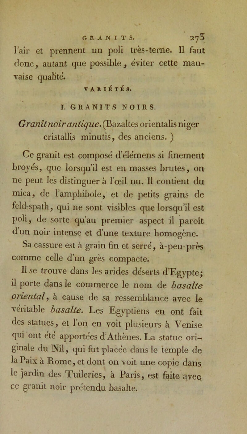 l’air et prennent un poli très-terne. Il faut donc, autant que possible, éviter cette mau- vaise qualité. VARIÉTÉS. I. GRANITS NOIRS. Granit noir antique. (Bazaltes oricntalis niger cristallis minutis, des anciens. ) Ce granit est compose d’e'le'mens si finement broyés, que lorsqu’il est en masses brutes, on ne peut les distinguer à l’œil nu. Il contient du mica, de l’amphibole, et de petits grains de feld-spalh, qui ne sont visibles que lorsqu’il est poli, de sorte qu’au premier aspect il paroit dun noir intense et d’une texture homogène- Sa cassure est à grain fin et serré, à-peu-près comme celle d’un grès compacte. Use trouve dans les arides déserts d’Egypte; il porte dans le commerce le nom de basalte oriental^ à cause de sa ressemblance avec le véritable basalte. Les Egyptiens en ont fait des statues, et l’on en voit plusieurs à Venise qui ont été apportées d’Athènes. La statue ori-< ginale du Nil, qui fut placée dans le temple de la Paix à Rome, et dont on voit une copie dans le jardin des Tuileries, à Paris, est faite avec ce gi'anit noir prétendu basalte.