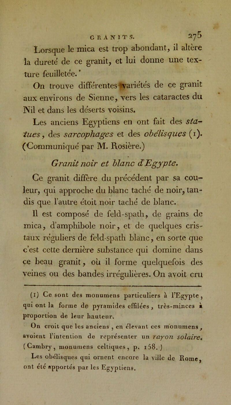 GRANITS. 2y5 Lorsque le mica est trop abondant, il altère la dureté de ce granit, et lui donne une tex- ture feuilletée. ’ On trouve différenteS'fiFariétés de ce granit aux environs de Sienne, vers les cataractes du Nil et dans les déserts voisins. Les anciens Egyptiens en ont fait des sta- tues ^ des sarcophages et des obélisques (i). (Communiqué par M. Rosière.) Granit noir et blanc dEgypte. Ce granit diffère du précédent par sa cou- leur, qui approche du blanc taché de noir, tan- dis que l’autre étoit noir taché de blanc. Il est composé de feld-spath, de grains de mica, d’amphibole noir, et de quelques cris- taux réguliers de feld-spath blanc, en sorte que c’est celte dernière substance qui domine dans ce beau granit, où il forme quelquefois des veines ou des bandes irrégulières. On avoit cru (l) Ce sont des monumens particuliers à l’Egypte, qui ont la forme de pyramides effilées , très-minces à proportion de leur hauteur. On croit que les anciens , en élevant ces monumens, avoient l’intention de représenter un rayon solaire. (Cambry, monumens celtiques, p. i58. } Les obélisques qui ornent encore la ville de Rome, ont été apportés par les Eg-yptiens.