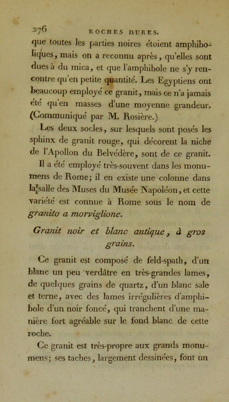 que toutes les parties noires etoient amphibcH liques, mais on a reconnu après, qu’elles sont dues a du mica, et que l’amphibole ne s’y ren- contre qu en petite quantité. Les Egyptiens ont beaucoup employé ce granit, mais ce n’a jamais ete qu en masses d’une moyenne grandeur, (Communique par M. Rosière.) Les deux socles, sur lesquels sont poses les sphinx de granit rouge, qui de'corent la niche de 1 Apollon du Belvédère, sont de ce granit. Il a été employé très-souvent dans les monu- mens de Rome ; il en existe une colonne dans lajsalle des Muses du Musée Napoléon, et cette variété est connue à Rome sous le nom de granito a morviglione. Granit noir et blanc antique j à gros grains. Ce granit est composé de feld-spath, d’un blanc un peu verdâtre en très-grandes lames, de quelques grains de quartz, d’un blanc sale et terne, avec des lames irrégulières d’amphi- bole d’un noir foncé, qui tranchent d’une ma- nière fort agréable sur le fond blanc de cette roche. Ce granit est très-propre aux grands monu- mens; scs taches, largement dessinées, font un