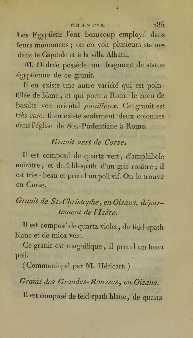 GRA^IT5. :z85 Les Egyptiens l’ont beaucoup employé dans leurs monumens ; on en voit plusieurs statues dans le Capitole et à la villa Albani. M. Dedrée possède un fragment de statue égyptienne de ce granit. Il en existe une autre variété qui est poin- tillée de blanc, et qui porte à Rome le nom de basalte vert oriental pouilleux. Ce granit est très-rare. Il en existe seulement deux colonnes dans l’église de Ste.-Pudentiane à Rome. Granit vert de Corse, Il est composé de quartz vert, d’amphibole noirâtre , et de feld-spath d’un gris rosâtre ; il est très - beau et preivi un poli vif. On le trouve en Corse. Granit de St.-Cliristoplie^ eiiOisans, de'par-‘ tement de ïIsère. 11 est composé de quartz violet, de feld-spath blanc et de mica vert. Ce granit est magnifique, il prend un beau poli. (Communiqué par M. Héricart. ) Granit des Grandes-Rousses, en Oisans. 11 est composé de feld-spath blanc, de quartz