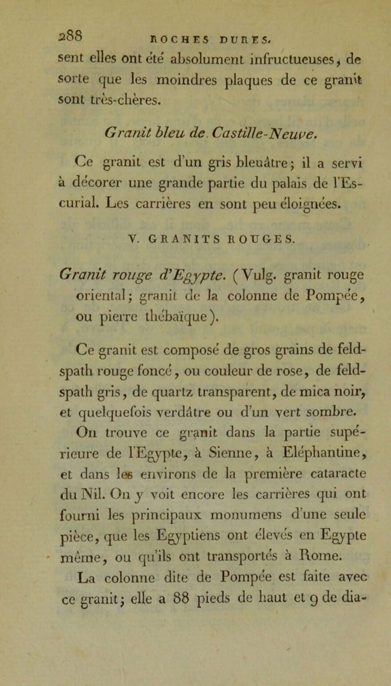 sent elles ontete' absolument infructueuses, de sorte que les moindres plaques de ce granit sont très-chères. Granit bleu de. Castille-'Neuve. Ce granit est d’un gris bleuâtre ; il a servi à décorer une grande partie du palais de l’Es- curial. Les carrières en sont peu éloignées. V. GRANITS ROUGES. Granit rouge d'Egypte. (Vulg. granit rouge oriental; granit do la colonne de Pompée, ou pierre tbébaïque). Ce granit est composé de gros grains de feld- spath rouge foncé, ou couleur de rose, de feld- spath gris, de quartz transparent, de mica noir, et cjuelquefois verdâtre ou d’un vert sombre. On trouve ce granit dans la partie supé- rieure de l'Egypte, à Sienne, à Eléphantine, et dans les environs de la première cataracte du Nil. On y voit encore les carrières qui ont fourni les principaux monumens d’une seule pièce, que les Egyptiens ont élevés en Egypte * même, ou qu’ils ont transportés à Rome. La colonne dite de Pompée est faite avec ce granit; elle a 88 pieds de haut et 9 de dia-