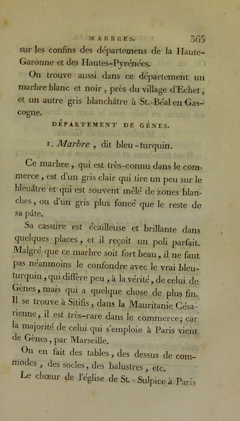 sur les confins des departetnens de la Haute- Garonne et des Hautes-Pyrënc^s. On trouve aussi dans ce departement un marbre blanc et noir , près du village d’Ecliet, et un autre gris blanchâtre à St.-Bëal en Gas- cogne. DEPARTEMENT DE GENES. I. Marbre , dit bleu-turquin. Ce marbre , qui est très-connu dans le com- merce , est d un gris clair qui tire un peu sur le bleuâtre et qui est souvent mêlé de zones blan- ches , ou d un gris plus foncé que le reste de sa pâte. Sa cassure est écailleuse et brillante dans quelques places, et il reçoit un poli parfait. Malgré que ce marbre soit fort beau, il ne faut pas néanmoins le confondre avec le vrai bleu- turquin , qui dilTere peu , à la vérité, de celui de Genes, mais qui a quelque chose de plus fin. H se trouve à Sitifis, dans la Mauritanie Césa- rienne, il est très-rare dans le commercej car a majorité de celui qui s’emploie k Paris vient de Gènes, par Marseille. On en fait des tables, des dessus de com- modes , des socles, des balustres, etc. Le chœur de l’église de St. - Sulpice à Paris