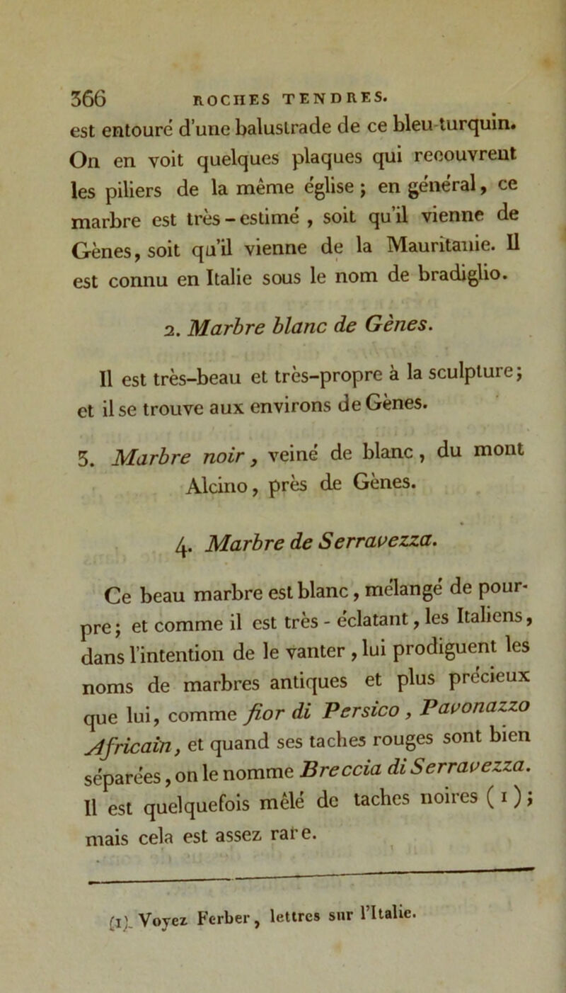 est entouré d’une balustrade de ce bleu-turquin. On en voit quelques plaques qui recouvrent les piliers de la même église ; en général, ce marbre est très - estimé , soit qu’il vienne de Gènes, soit qu’il vienne de la Mauritanie. Il est connu en Italie sous le nom de bradiglio. 2. Marbre blanc de Gènes. Il est très-beau et très-propre à la sculpture; et il se trouve aux environs de Gènes. 5. Marbre noir, veine de blanc, du mont Alcino, près de Gènes. Marbre de Serravezza. Ce beau marbre est blanc, mélangé de pour- pre ; et comme il est très - éclatant, les Italiens, dans l’intention de le vanter , lui prodiguent les noms de marbres antiques et plus précieux que lui, comme fior di Persico, Pauonazzo Africain, et quand ses taches rouges sont bien séparées, on le nomme Breccia diSerravezza. 11 est quelquefois mêlé de taches noires ( i ) ; mais cela est assez rare. p; Voyez Ferber, lettres sur l’Italie.