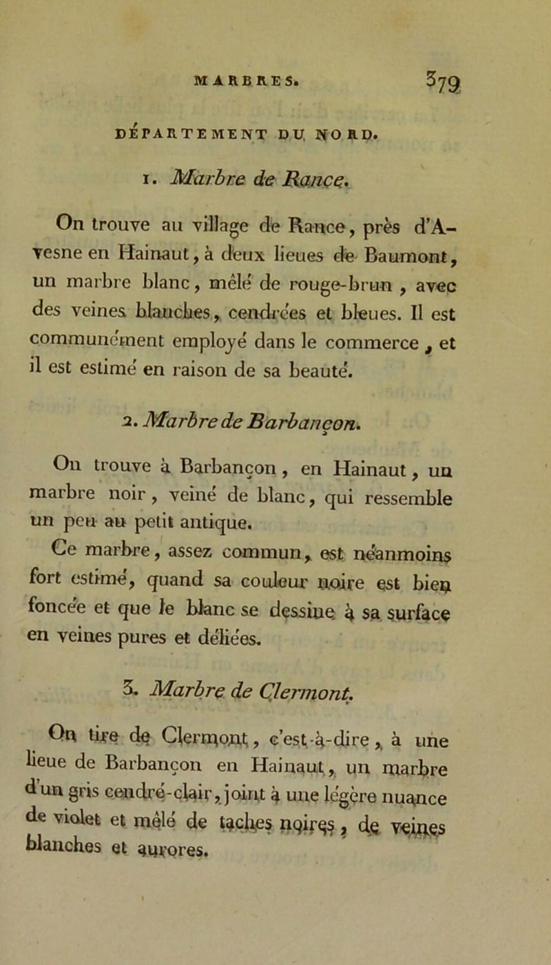 DÉPARTEMENT D,U, NORD. I. Marbre de Rançç. On trouve au village de Rance, près d’A- vesneen Hainaut,à deux lieues de Baumont, un marbre blanc, mêle' de rouge-brun , avec des veines blanches, cendi’ces et bleues. Il est communément employé dans le commerce , et il est estime' en raison de sa beaute'. a. Marbre de Barbancon. A On trouve à Barbancon, en Hainaut, un marbre noir , veine de blanc, qui ressemble un peu au petit antique. Ce marbre, assez commun, est neanmoins fort estime', quand sa couleur noire est bien foncee et que le blanc se dessine ^ sa, surface en veines pures et dëliëes. 5. Marbre de Qlermont. On tire de Clernaont,, e’est-lt-dire , à une lieue de Barbancon en Hainaut, un marbre d’un gris cendre-clair, joiru à une lëgçre nuance de violet et mâle de tacli^es nqif^^ ^ cIq V^çs blanches et aurores.