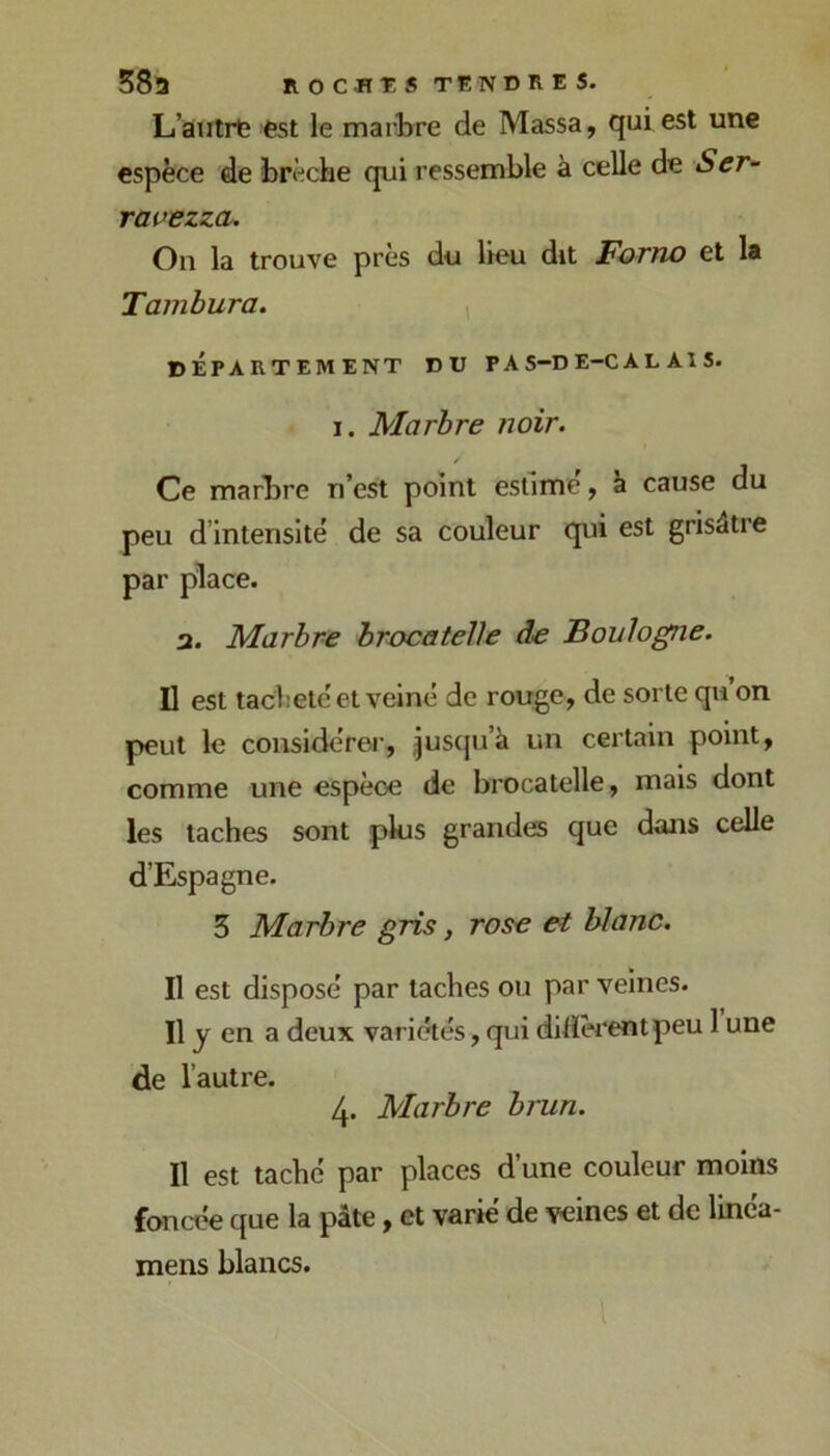 585 no en T s TENDRES. L’autrtî est le marbre de Massa, qui est une espèce de brèche qui ressemble à celle de Ser- ravezza. On la trouve près du lieu dit Fotïio et la Tainbura. , DEPARTEMENT DU PAS-DE-CALAIS. I. Marbre noir. Ce marbre n’est point estime, à cause du peu d’intensité de sa couleur qui est grisâtre par place. a. Marbre hrocatelle de Boulogne. Il est tacheté et veiné de rouge, de sorte qu on peut le considérer, juscju’à un certain point, comme une espèce de brocatelle, mais dont les taches sont plus grandes que dans celle d’Espagne. 5 Marbre gris, rose et blanc. Il est disposé par taches ou par veines. Il y en a deux variétés, qui dilïèrentpeu 1 une de l’autre. 4. Marbre brun. Il est taché par places d’une couleur moins foncée que la pâte, et varié de veines et de linéa- mens blancs.