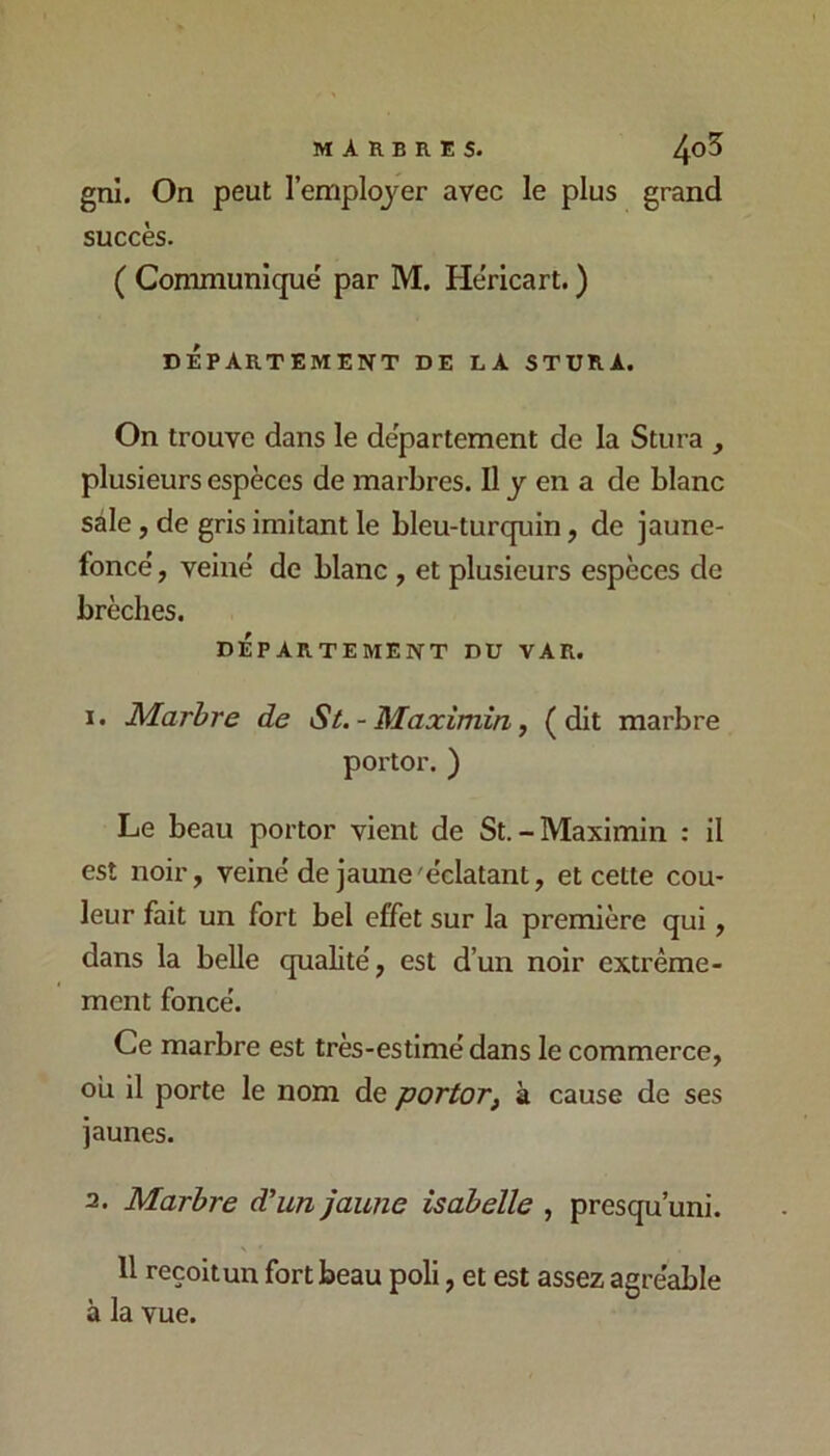 MARBRES. ^o5 gni. On peut l’emploj^er avec le plus grand succès. ( Communiqué par M. Héricart. ) DÉPARTEMENT DE LA STURA. On trouve dans le département de la Stura , plusieurs espèces de marbres. Il y en a de blanc sale, de gris imitant le bleu-turquin, de jaune- foncé , veiné de blanc , et plusieurs espèces de brèches. DÉPARTEMENT DU VAR. 1. JS/larhre de St. - Maximin, (dit marbre porter. ) Le beau porter vient de St. - Maximin : il est noir, veiné de jaune'éclatant, et cette cou- leur fait un fort bel effet sur la première qui, dans la belle qualité, est d’un noir extrême- ment foncé. Ce marbre est très-estimé dans le commerce, ou il porte le nom de portor, à cause de ses jaunes. 2. Marbre d’un jaune isabelle , presqu’uni. 11 reçoit un fort beau poli, et est assez agréable à la vue.