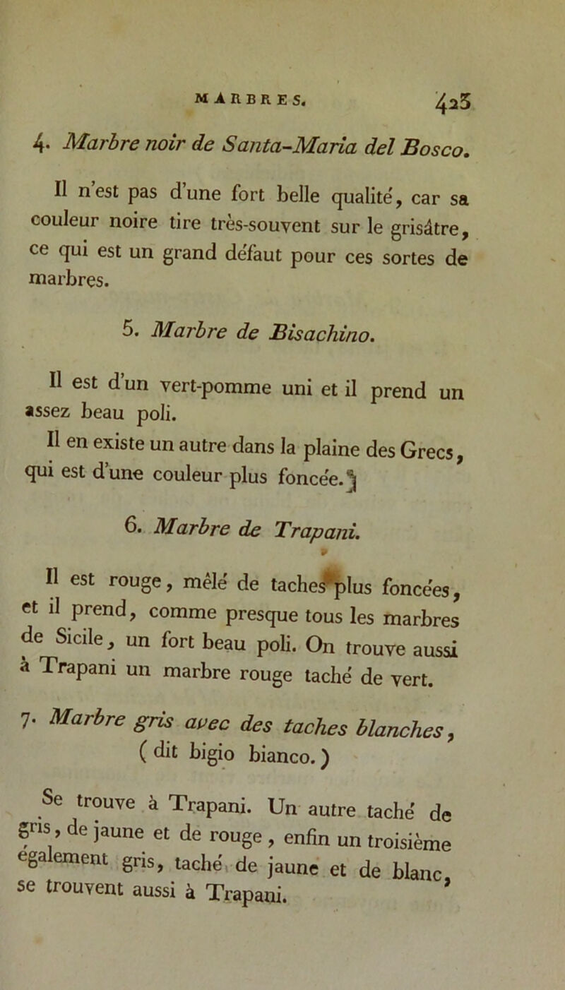 MARBRES. 4. Marbre noir de Santa-Maria del Bosco. Il nest pas dune fort belle qualité', car sa couleur noire tire très-souvent sur le grisâtre, ce qui est un grand défaut pour ces sortes de marbres. 5. Marbre de Bisachino. Il est d’un vert-pomme uni et il prend un assez beau poli. l\ en existe un autre dans la plaine des Grecs, qui est d’une couleur plus foncée. 5 6. Marbre de Trapani. Il est rouge, mêlé de tache^plus foncées, et il prend, comme presque tous les marbres de Sicile, un fort beau poli. On trouve aussi a Trapani un marbre rouge taché de vert. 7. Marbre gris avec des taches blanches ^ ( dit bigio bianco. ) Se trouve à Trapani. Un autre taché de gns , de jaune et de rouge , enfin un troisième egalement gris, taché, de jaune et de blanc, se trouvent aussi à Trapani.