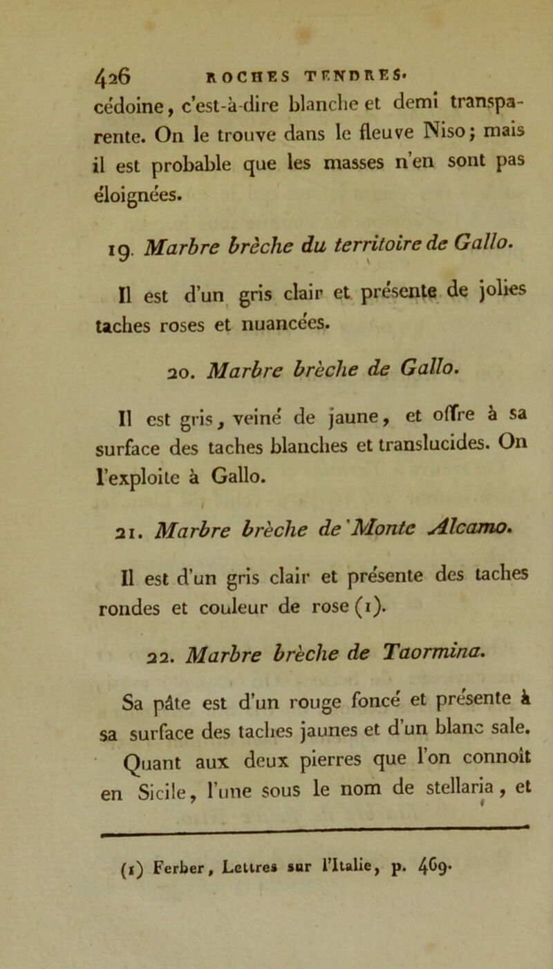 cédoine, c’est-à-dire blanche et demi transpa- rente. On le trouve dans le fleuve Nisoj mais il est probable que les masses n’en sont pas éloignées. 19. Marbre brèche du territoire de Gallo. Il est d’un_ gris clair et présente de jolies taches roses et nuancées. 20. Marbre brèche de Gallo. Il est gris, veiné de jaune, et offre à sa surface des taches blanches et translucides. On l’exploite à Gallo. 21. Marbre brèche de'Monte ydlcamo. Il est d’un gris clair et présente des taches rondes et couleur de rose (i). 22. Marbre brèche de Taormina. Sa pâte est d’un rouge foncé et présente à sa surface des taches jaunes et d un blanc sale. Quant aux deux pierres que l’on connoit en Sicile, l’une sous le nom de stellaria , et (1) Ferber, Lettre» sur l’Italie, p. 4C9’