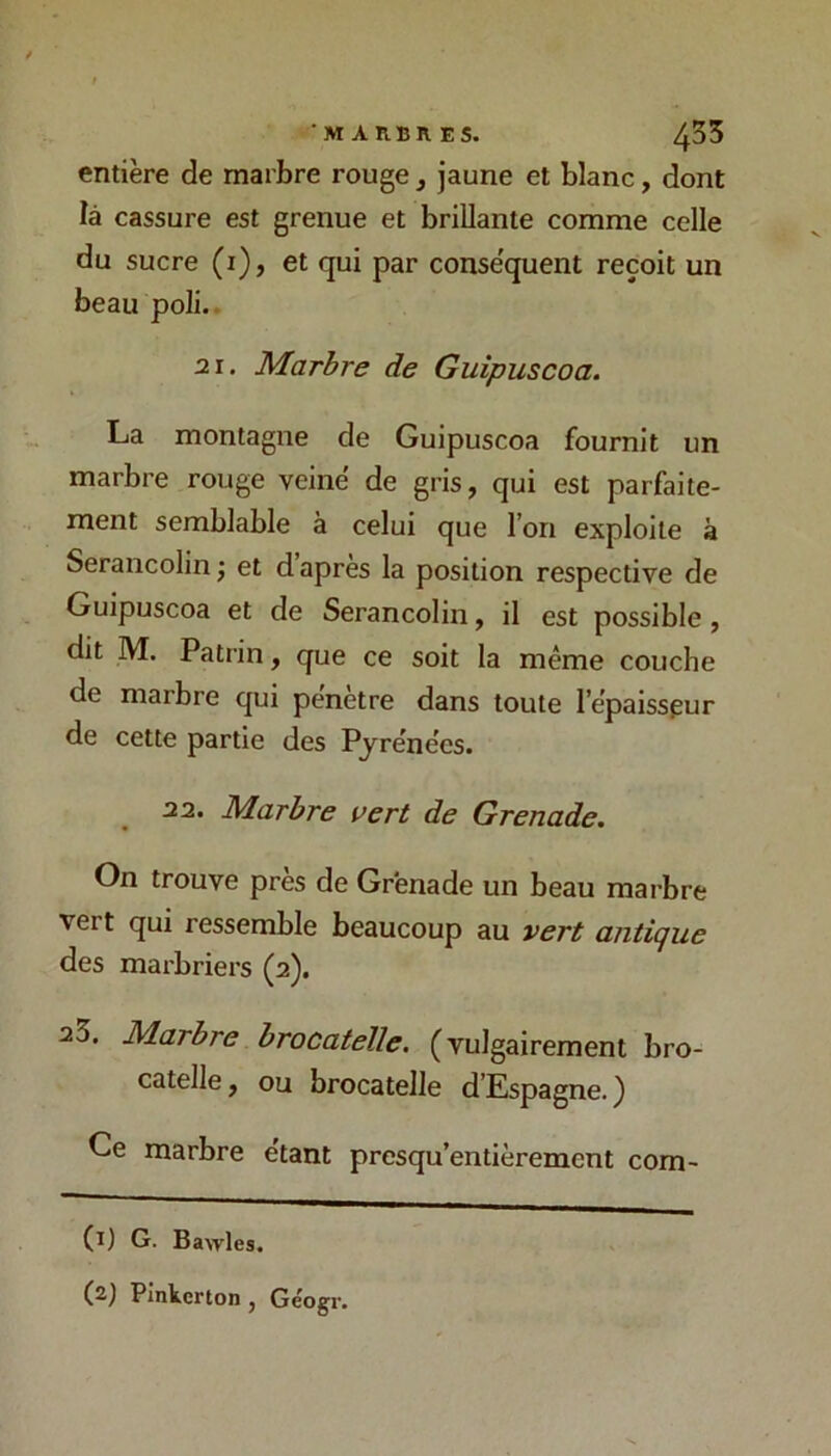 'MARBRES. 435 entière de marbre rouge, jaune et blanc, dont là cassure est grenue et brillante comme celle du sucre (i), et qui par conséquent reçoit un beau poli.. 21. Marbre de Guipuscoa. La montagne de Guipuscoa fournit un marbre rouge veiné de gris, qui est parfaite- ment semblable à celui que l’on exploite à Serancolin ; et d’après la position respective de Guipuscoa et de Serancolin, il est possible, dit M. Patrin, que ce soit la même couche de marbre qui pénétré dans toute l’épaisspur de cette partie des Pyrénées. 22. Marbre vert de Grenade, On trouve près de Grenade un beau marbre vert qui ressemble beaucoup au vert antique des marbriers (2). 25. Marbre brocatelle. (vulgairement bro- catelle, ou brocatelle d’Espagne. ) Ce marbre étant presqu’entièrement com- (l) G. Bawles. Plnterton, Géogr,