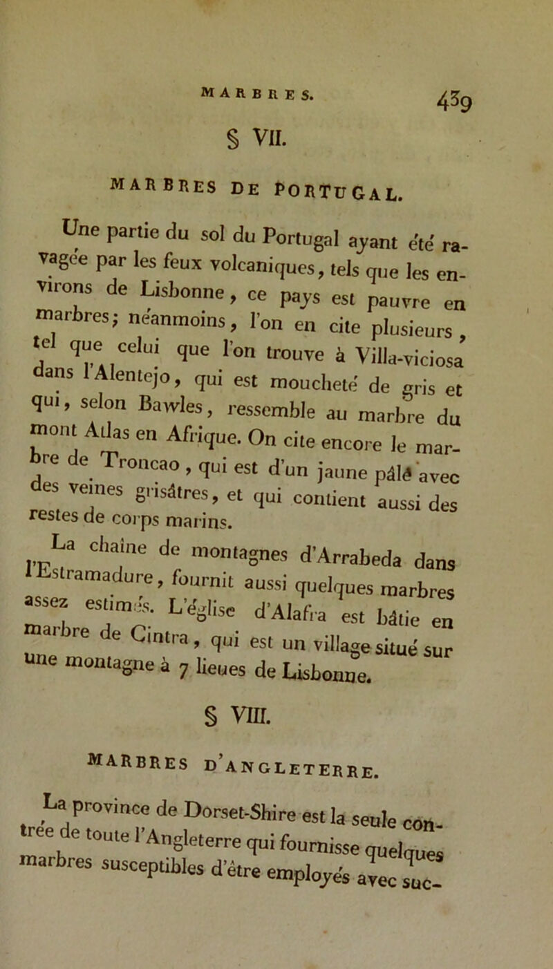 § VII. marbres De Portugal. Une partie du sol du Portugal ajant c'té ra- vagée par les feux volcaniques, tels que les en- virons de Lisbonne, ce pajs est pauvre en marbres; neanmoins, l’on en cite plusieum, le que celui que l’on trouve à Villa-viciosa dans lAlentejo, qui est moucheté de gris et qui, selon Baivies, ressemble au marbre du mont Allas en Afrique. On cite encore le mar- bre de Troncao , qui est d’un jaune pâlé avec des veines grisâtres et qui contient aussi des restes de corps marins. La chaîne de montagnes d’Arrabeda dans Estramadure, fournit aussi quelques marbres assez est^miis. L’elglise d’AJafra est bâtie en ar re e Cintra, qui est un village situe sur ne montagne à 7 lieues de Lisbonne. § VIII. marbres d’angleterre. La province de Dorset-Shire est la seule con ree de toute l’Angleterre qui fournisse quelques marbres susceptibles d’être employés aL 17-