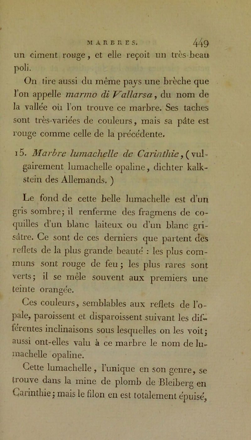 un ciment rouge, et elle reçoit un très beau poli. On tire aussi du même pajs une brèche que l’on appelle marmo di Vallarsa, du nom de la vallée où l’on trouve ce marbre. Ses taches sont très-variées de couleurs, mais sa pâte est rouge comme celle de la précédente. i5. Marbre luinaclielle de (vul- gairement lumachelle opaline, dichter kalk- stein des Allemands, ) Le fond de cette belle lumachelle est d’un gris sombre J il renferme des fragmens de co- quilles d’un blanc laiteux ou d’un blanc gri- sâtre. Ce sont de ces derniers que partent des reflets de la plus grande beauté : les plus com- muns sont rouge de feu ; les plus rares sont verts; il se mêle souvent aux premiers une teinte orangée. Ces couleurs, semblables aux reflets de l’o- pale, paroissent et disparoissent suivant les dif- ferentes inclinaisons sous lesquelles on les voit ; aussi ont-elles valu à ce marbre le nom de lu-- machelle opaline. Cette lumachelle , l’unique en son genre, se trouve dans la mine de plomb de Bleiberg en Carinthie ; mais le filon en est lolalemenl épuisé,