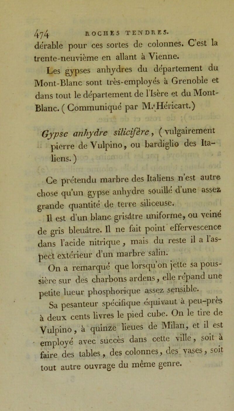 4y4 nOCHKS TEIN-DRES. dërable pour ces sortes do colonnes. C est la trente-neuvième en allant à Vienne. Les gypses anhydres du departement du Mont-Blanc sont très-employés à Grenoble et dans tout le département de l’Isère et du Mont- Blanc. ( Communiqué par M.’ Héricart.) Gypse anhydre silicifère, ( vtilgairement •• pierre deVulpinOj ou bardiglio des Ita- liens. ) Ce prétendu marbre des Italiens n est autre chose qu’un gypse anhydre souille dune assez grande quantité de terre siliceuse. Il est d’un blanc grisâtre uniforme, ou veiné de gris bleuâtre. Il ne fait point effervescence dans l’acide nitrique, mais du reste il a l’as- pect extérieur d’un marbre salin. On a remarqué que lorsqu on jette sa pous- sière sur des charbons ardens, elle répand une petite lueur phosphorique assez sensible. Sa pesanteur spécifique équivaut à peu-près à deux cents livres le pied cube. On le tire de Vulpino, à quinze lieues de Milan, et il est employé avec succès dans cette ville, soit à faire des tables, des colonnes, des vases, soit tout autre ouvrage du même genre.