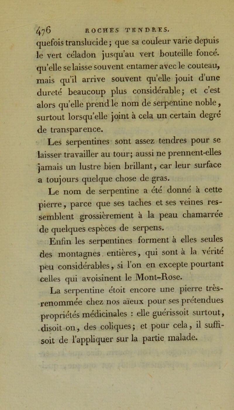 quefois translucide j que sa couleur varie depuis le vert céladon jusqu’au vert bouteille foncé, qu’elle se laisse souvent entamer avec le couteau, mais qu’il arrive souvent qu’elle jouit d’une dureté beaucoup plus considérable; et c’est alors quelle prend le nom de serpentine noble, surtout lorsqu’elle joint à cela un certain degré de transparence. • Les serpentines sont assez tendres pour se laisser travailler au tour; aussi ne prennent-elles jamais un lustre bien briUant, car leur surface a toujours quelque chose de gras. Le nom de serpentine a été donné à cette pierre, parce que ses taches et ses veines res- semblent grossièrement à la peau chamarrée de quelques espèces de serpens. Enfin les serpentines forment à elles seules des montagnes, entières, qui sont à la vérité peu considérables, si l’on en excepte pourtant celles qui avoisinent le Mont-Rose. La serpentine étoit encore une pierre très- renommée chez nos aïeux pour ses prétendues propriétés médicinales : elle guérissoit surtout, .disoit on, des coliques; et pour cela, il suffi- soit de l’appliquer sur la partie malade.