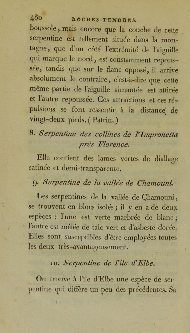 boussole, mais encore que la couche de celle serpentine est tellement situëe dans la mon- tagne, que d’un côte' l’extrémite de l’aiguille qui marque le nord, est constamment repous- see, tandis que sur le flanc oppose', il arrive absolument le contraire, c’est-à-dire que cette même partie de l’aiguille aimante'e est attirée et 1 autre repousse'e. Ces attractions et ces ré-!- pulsions se font ressentir à la distance] de vingt-deux pieds. ( Patrin, ) 8. Serpentine des collines de VImpronetta près Florence. Elle contient des lames vertes de diallage satinée et demi-transparente. 9. Serpentine de la valle'e de Chamouni. Les serpentines de la vallée de Chamouni, se trouvent en blocs isolés ; il y en a de deujc espèces : l’une est verte marbrée de blanc ; 1 autre est mêlée de talc vert et d’asbeste dorée, Elles sont susceptibles d’être employées toutes les deux très-avantageusement. 10. Serpentine de Vile d'Elbe. On trouve à l’ile d’Elbe une espèce de ser pentine qui diffère un peu des précédentes, Sa