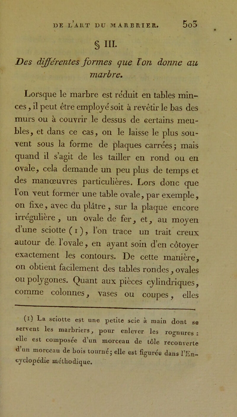 5o5 § III. Des différentes formes que ïon donne au marbre. Lorsque le marbre est réduit en tables min- ces , il peut être employé soit à revêtir le bas des murs ou à couvrir le dessus de certains meu- bles, et dans ce cas, on le laisse le plus sou- vent sous la forme de plaques carrées ; mais quand il s agit de les tailler en rond ou en ovale, cela demande un peu plus de temps et des manœuvres particulières. Lors donc que Ion veut former une table ovale, par exemple, on fixe, avec du plâtre, sur la plaque encore irreguliere , un ovale de fer, et, au moyen d’une sciotte(i), l’on trace un trait creux autour de. l’ovale, en ayant soin d’en côtoyer exactement les contours. De cette manière, on obtient facilement des tables rondes, ovales ou polygones. Quant aux pièces cylindriques, comme colonnes, vases ou coupes, elles (l) La sciotte est une petite scie à main dont se servent les marbriers, pour enlever les rognures; elle est composée d’un morceau de tôle recouverte d’un morceau de Lois tourné; elle est figurée dans l’En- cyclopédie méthodique.