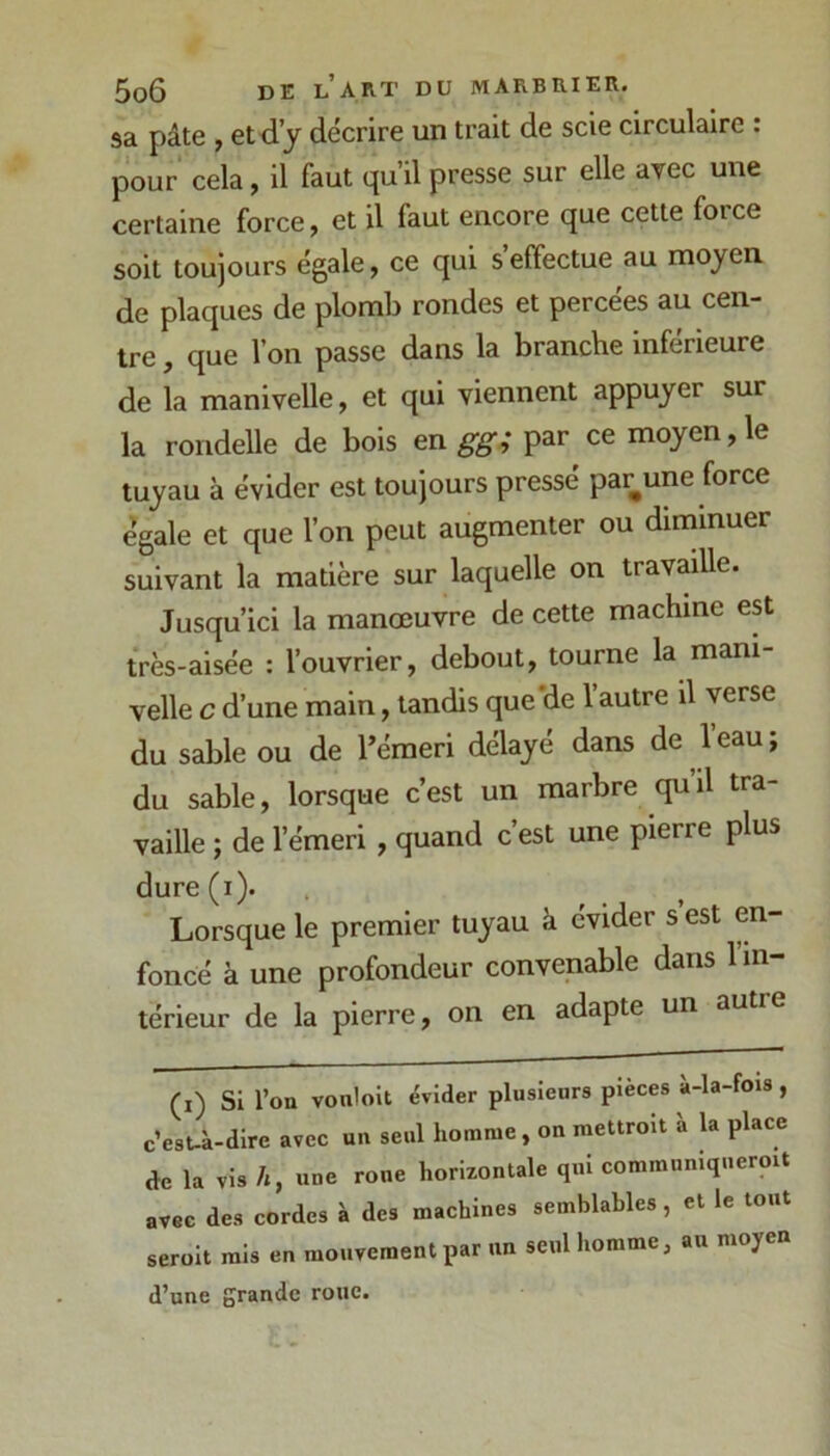 sa pâte , et d’j décrire un trait de scie circulaire : pour cela, il faut qu’il presse sur elle arec une certaine force, et il faut encore que cette force soit toujours égale, ce qui s’effectue au moyen de plaques de plomb rondes et percées au cen- tre , que l’on passe dans la branche inférieure de la manivelle, et qui viennent appuyer sur la rondelle de bois en gg; par ce moyen, le tuyau à évider est toujours pressé par^une force égale et que l’on peut augmenter ou diminuer suivant la matière sur laquelle on travaille. Jusqu’ici la manœuvre de cette machine est très-aisée : l’ouvrier, debout, tourne la mani- velle c d’une main, tandis que‘de l’autre il verse du sable ou de l’émeri délayé dans de 1 eau ; du sable, lorsque c’est un marbre qu’il tra- vaille ; de l’émeri , quand c’est une pierre plus dure(i). Lorsque le premier tuyau à évider s est en- foncé à une profondeur convenable dans 1 in- térieur de la pierre, on en adapte un autre (i) Si l’on vonlolt évider plusieurs pièces à-la-fois , c’esU-dire avec un seul homme, on raettroit à la place de la vis h, une rone horizontale qui communiqneroit avec des cordes à des machines semblables, et le tout seroit rais en mouvement par un seul homme, au moyen d’une grande roue.