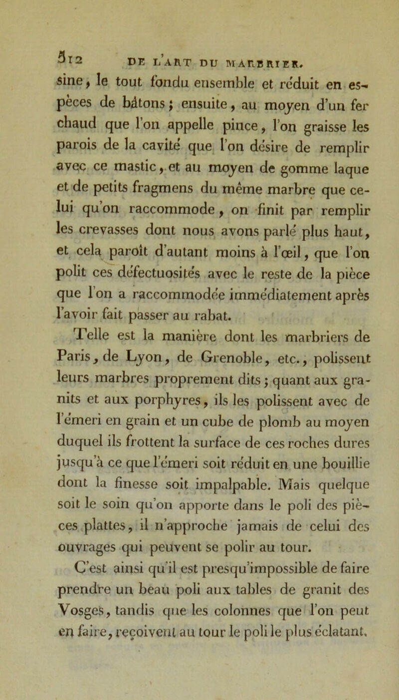 sine, le tout fondu ensemble et réduit en es- pèces de bâtons ; ensuite, au moyen d’un fer chaud que 1 on appelle pince, l’on graisse les parois de la cavité que 1 on désire de remplir avec ce mastic, et au moyen de gomme laque et de petits fragmens du même marbre que ce- lui qu’on raccommode, on finit par remplir les crevasses dont nous avons parlé plus haut, et cela paroit d’autant moins à l’œil, que l’on polit ces défectuosités avec le reste de la pièce que l’on a raccommodée immédiatement après l’avoir fait passer au rabat. Telle est la manière dont les marbriers de Paris, de Lyon, de Grenoble, etc., pobsseut leurs marbres proprement dits ; quant aux gra- nits et aux porphyres, ils les polissent avec de l’émeri en grain et un cube de plomb au moyen duquel ils frottent la surface de ces roches dures jusqu’à ce que l’émeri soit réduit en une bouillie dont la finesse soit impalpable. Mais quelque soit le soin qu’on apporte dans le poli des piè- ces plattes, il n’approche jamais de celui des ouvrages qui peuvent se polir au tour. C’est ainsi qu'il est presqu’impossible défaire prendre un beau poli aux tables de granit des Vosges, tandis que les colonnes que l’on peut en faire, reçoivent au tour le poli le plus éclatant.