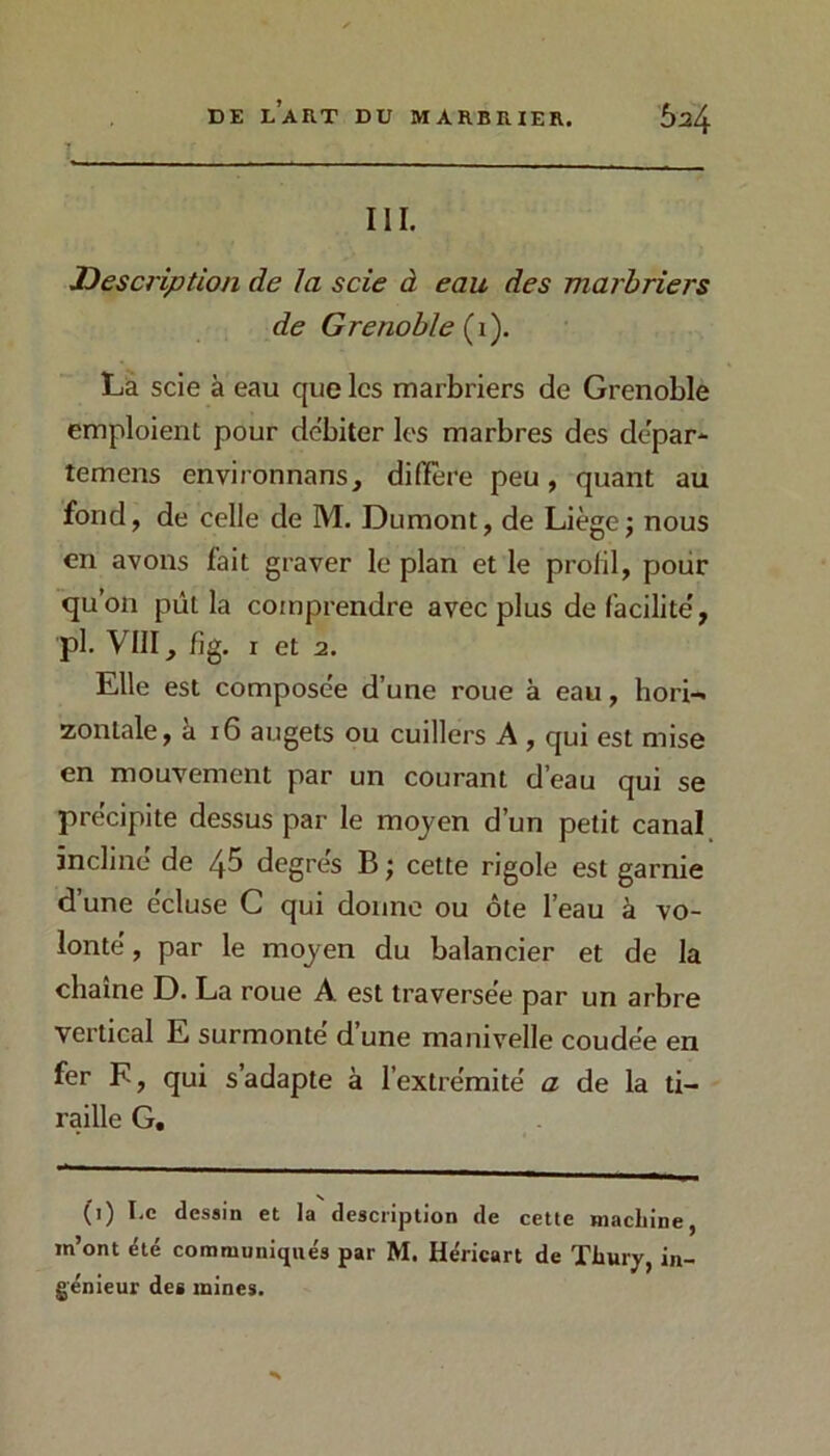 III. Description de la scie à eau des marbriers de Grenoble {i). La scie à eau que les marbriers de Grenoble emploient pour débiter les marbres des dépar- temens environnans, difïêre peu, quant au fond, de celle de M. Dumont, de Liègej nous en avons fait graver le plan et le profil, poiir qu’on pût la comprendre avec plus de facilite', pl. VIII, fîg. I et 2. Elle est composée d’une roue à eau, hori-» zontale, à i6 augets ou cuillers A, qui est mise en mouvement par un courant d’eau qui se précipite dessus par le moyen d’un petit canal incliné de 4^ degrés B ; cette rigole est garnie d’une écluse C qui donne ou ôte l’eau à vo- lonté , par le moyen du balancier et de la chaîne D. La roue A est traversée par un arbre vertical E surmonté d’une manivelle coudée en fer F, qui s’adapte à l’extrémité a de la ti- raille G, (i) I.c desain et la description de cette machine, m’ont été communiqués par M. Héricart de Thury, in- génieur des mines.