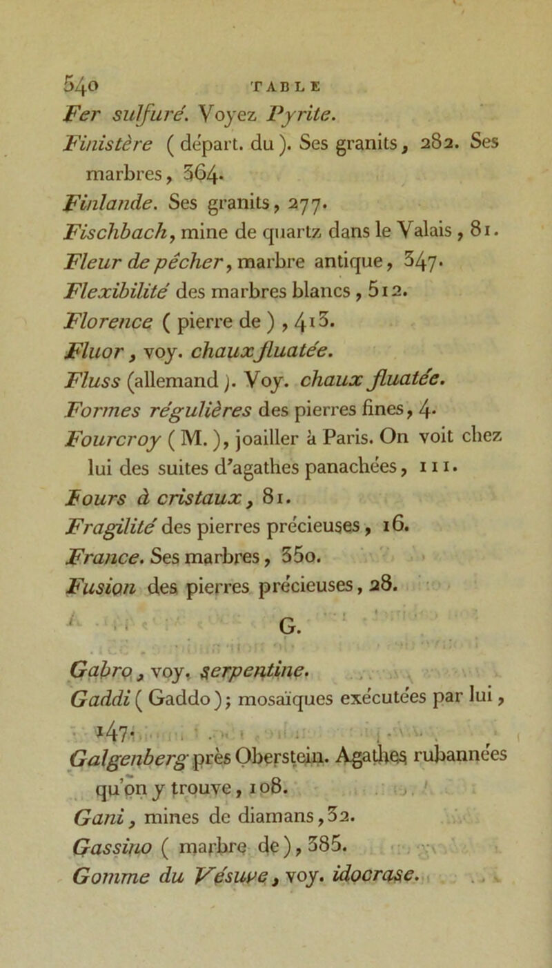 Fer sulfure'. Voyez Pyrite. Finistère ( départ, du ). Ses granits, 282. Ses marbres, 564- Finlande. Ses granits, 277. Fischbachj mine de quartz dans le Valais ,81. Fleur de pêcher y marbre antique, 347- Flexibilité des marbres blancs, 5i2. Florence ( pierre de ) , 4i^’ Fluor y voy. chauxJluatée. Fluss (allemand ). Voy. chaux fluatée. Formes régulières des pierres fines, 4- Fourcroy ( M. ), joailler à Paris. On voit chez lui des suites d’agathes panachées, n i. Fours à cristaux y 81. Fragilité des pierres précieuses ,16. France. Ses marbres, 35o. Fusion des pierres précieuses, 28. • G. ■ ' ‘ ■ . ' -I Gabro, voy, ^erpen,tine. Gaddi ( Gaddo ) ; mosaïques exécutées par lui, ' ^ 4?* ‘ ■ ■ I ■ t 11 ; ' , * ” . Galgenberg^vh&Oh^vsiém. Agatlie^ rubannées qu’on y trouve, 108. Ganiy mines de diamans,52. Gassifw ( marbre de ), 385. Gomme du Véswe y voy. idoorase. ^