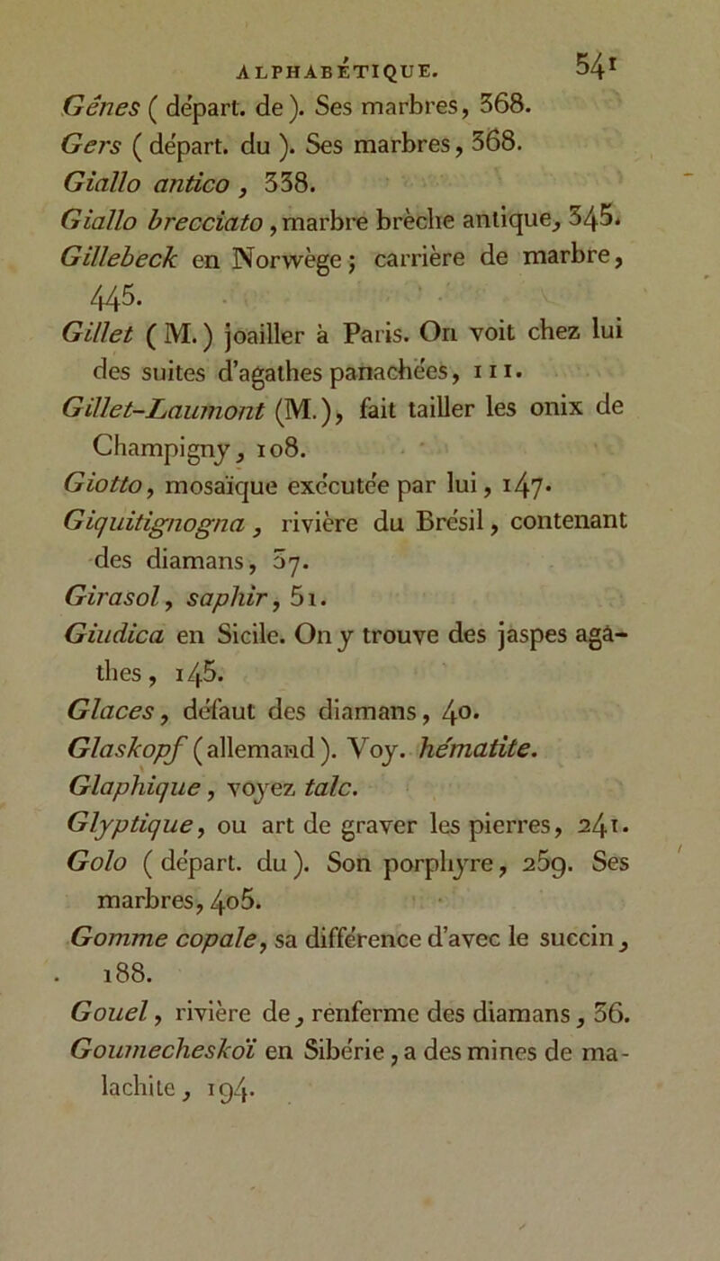 Gênes ( départ, de ). Ses marbres, 368. Gers ( départ, du ). Ses marbres, 368. Giaïlo antico, 338. Giallo brecciato, marbre brèche antique^ 345* Gillebeck en Norwègej carrière de marbre, 445. Gillet ( M. ) joailler à Paris. On voit chez lui des suites d’agathes panachées, 111. Gillet-Laumont (M.), fait tailler les onix de Champignj, io8. GiottOf mosaïque exécutée par lui, i47* Giquitignogna , rivière du Brésil, contenant des diamans, 57. Girasol, saphir, 5i. Giudica en Sicile. On j trouve des jaspes agâ- thés, 145. Glaces, défaut des diamans, Glaskopf Voj. hématite. Glaphique, voyez talc. Glyptique, ou art de graver les pierres, 241» Golo ( départ, du ). Son porphyre, 269. Ses marbres, 4o5. Gomme copale, sa différence d’avec le succin, 188. Gouel, rivière de, renferme des diamans, 56. Goumecheskdi en Sibérie, a des mines de ma- lachite, 194.